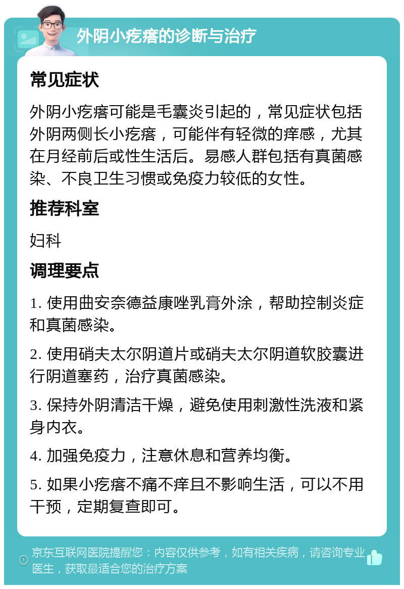 外阴小疙瘩的诊断与治疗 常见症状 外阴小疙瘩可能是毛囊炎引起的，常见症状包括外阴两侧长小疙瘩，可能伴有轻微的痒感，尤其在月经前后或性生活后。易感人群包括有真菌感染、不良卫生习惯或免疫力较低的女性。 推荐科室 妇科 调理要点 1. 使用曲安奈德益康唑乳膏外涂，帮助控制炎症和真菌感染。 2. 使用硝夫太尔阴道片或硝夫太尔阴道软胶囊进行阴道塞药，治疗真菌感染。 3. 保持外阴清洁干燥，避免使用刺激性洗液和紧身内衣。 4. 加强免疫力，注意休息和营养均衡。 5. 如果小疙瘩不痛不痒且不影响生活，可以不用干预，定期复查即可。