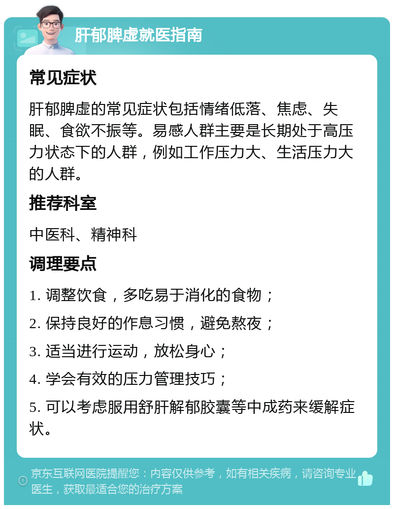 肝郁脾虚就医指南 常见症状 肝郁脾虚的常见症状包括情绪低落、焦虑、失眠、食欲不振等。易感人群主要是长期处于高压力状态下的人群，例如工作压力大、生活压力大的人群。 推荐科室 中医科、精神科 调理要点 1. 调整饮食，多吃易于消化的食物； 2. 保持良好的作息习惯，避免熬夜； 3. 适当进行运动，放松身心； 4. 学会有效的压力管理技巧； 5. 可以考虑服用舒肝解郁胶囊等中成药来缓解症状。