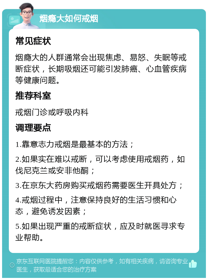 烟瘾大如何戒烟 常见症状 烟瘾大的人群通常会出现焦虑、易怒、失眠等戒断症状，长期吸烟还可能引发肺癌、心血管疾病等健康问题。 推荐科室 戒烟门诊或呼吸内科 调理要点 1.靠意志力戒烟是最基本的方法； 2.如果实在难以戒断，可以考虑使用戒烟药，如伐尼克兰或安非他酮； 3.在京东大药房购买戒烟药需要医生开具处方； 4.戒烟过程中，注意保持良好的生活习惯和心态，避免诱发因素； 5.如果出现严重的戒断症状，应及时就医寻求专业帮助。