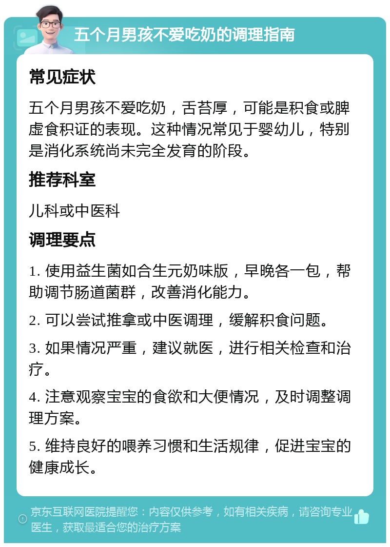 五个月男孩不爱吃奶的调理指南 常见症状 五个月男孩不爱吃奶，舌苔厚，可能是积食或脾虚食积证的表现。这种情况常见于婴幼儿，特别是消化系统尚未完全发育的阶段。 推荐科室 儿科或中医科 调理要点 1. 使用益生菌如合生元奶味版，早晚各一包，帮助调节肠道菌群，改善消化能力。 2. 可以尝试推拿或中医调理，缓解积食问题。 3. 如果情况严重，建议就医，进行相关检查和治疗。 4. 注意观察宝宝的食欲和大便情况，及时调整调理方案。 5. 维持良好的喂养习惯和生活规律，促进宝宝的健康成长。