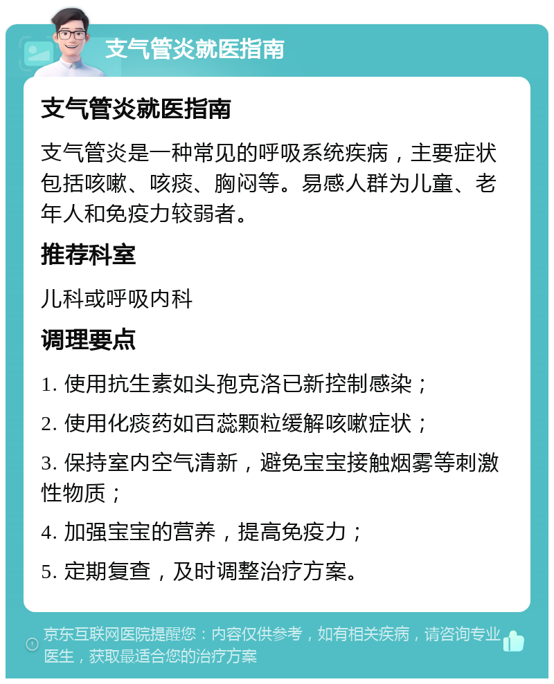 支气管炎就医指南 支气管炎就医指南 支气管炎是一种常见的呼吸系统疾病，主要症状包括咳嗽、咳痰、胸闷等。易感人群为儿童、老年人和免疫力较弱者。 推荐科室 儿科或呼吸内科 调理要点 1. 使用抗生素如头孢克洛已新控制感染； 2. 使用化痰药如百蕊颗粒缓解咳嗽症状； 3. 保持室内空气清新，避免宝宝接触烟雾等刺激性物质； 4. 加强宝宝的营养，提高免疫力； 5. 定期复查，及时调整治疗方案。