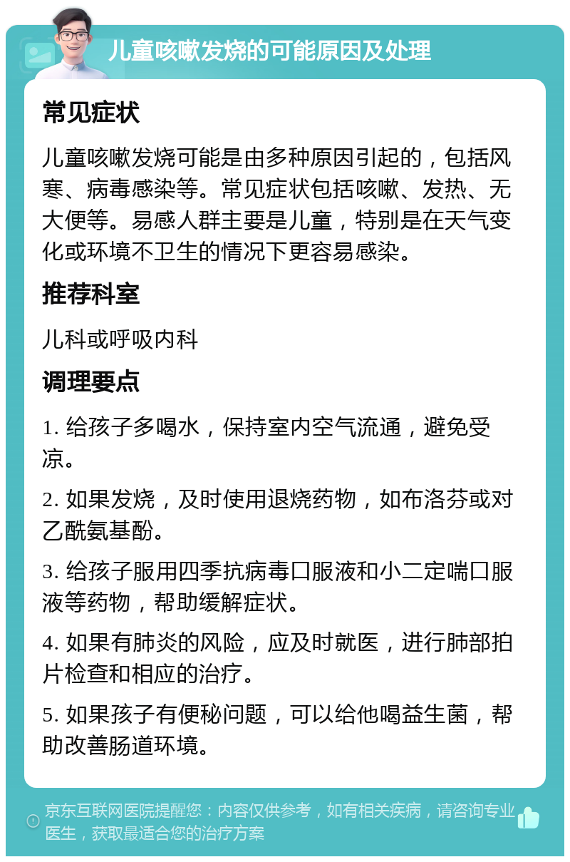 儿童咳嗽发烧的可能原因及处理 常见症状 儿童咳嗽发烧可能是由多种原因引起的，包括风寒、病毒感染等。常见症状包括咳嗽、发热、无大便等。易感人群主要是儿童，特别是在天气变化或环境不卫生的情况下更容易感染。 推荐科室 儿科或呼吸内科 调理要点 1. 给孩子多喝水，保持室内空气流通，避免受凉。 2. 如果发烧，及时使用退烧药物，如布洛芬或对乙酰氨基酚。 3. 给孩子服用四季抗病毒口服液和小二定喘口服液等药物，帮助缓解症状。 4. 如果有肺炎的风险，应及时就医，进行肺部拍片检查和相应的治疗。 5. 如果孩子有便秘问题，可以给他喝益生菌，帮助改善肠道环境。