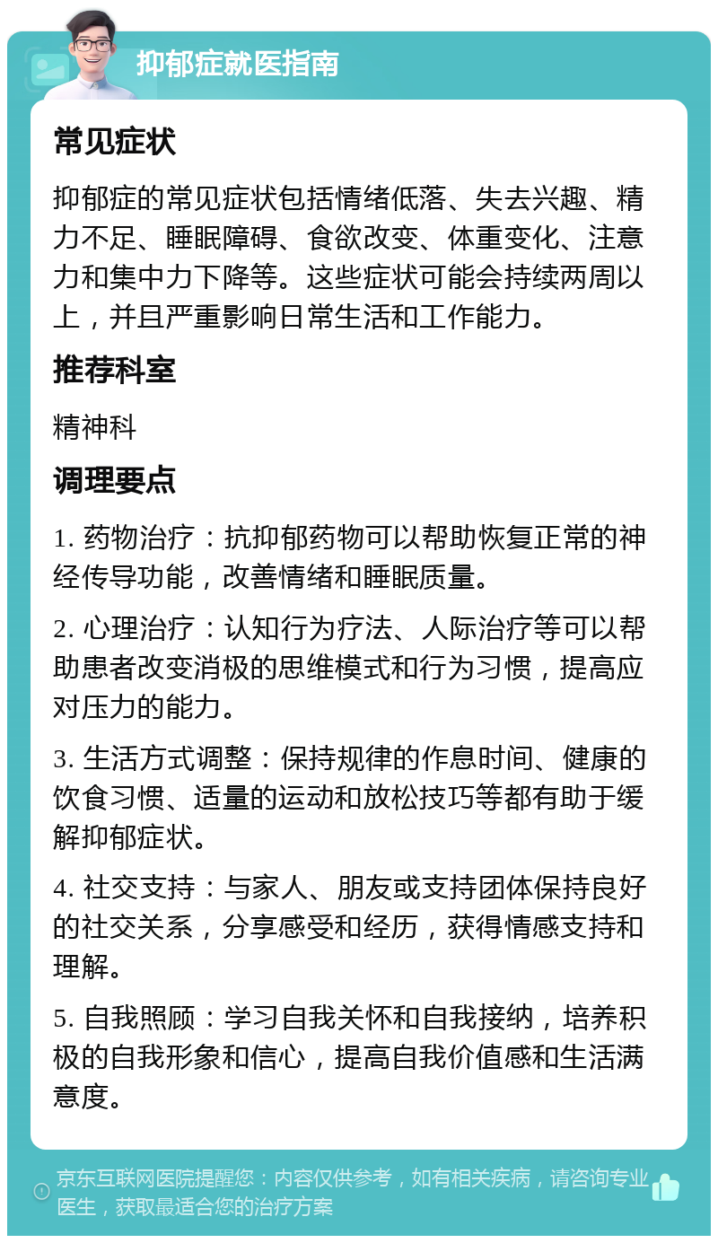 抑郁症就医指南 常见症状 抑郁症的常见症状包括情绪低落、失去兴趣、精力不足、睡眠障碍、食欲改变、体重变化、注意力和集中力下降等。这些症状可能会持续两周以上，并且严重影响日常生活和工作能力。 推荐科室 精神科 调理要点 1. 药物治疗：抗抑郁药物可以帮助恢复正常的神经传导功能，改善情绪和睡眠质量。 2. 心理治疗：认知行为疗法、人际治疗等可以帮助患者改变消极的思维模式和行为习惯，提高应对压力的能力。 3. 生活方式调整：保持规律的作息时间、健康的饮食习惯、适量的运动和放松技巧等都有助于缓解抑郁症状。 4. 社交支持：与家人、朋友或支持团体保持良好的社交关系，分享感受和经历，获得情感支持和理解。 5. 自我照顾：学习自我关怀和自我接纳，培养积极的自我形象和信心，提高自我价值感和生活满意度。