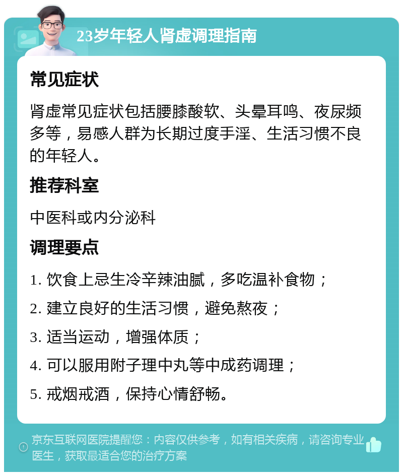 23岁年轻人肾虚调理指南 常见症状 肾虚常见症状包括腰膝酸软、头晕耳鸣、夜尿频多等，易感人群为长期过度手淫、生活习惯不良的年轻人。 推荐科室 中医科或内分泌科 调理要点 1. 饮食上忌生冷辛辣油腻，多吃温补食物； 2. 建立良好的生活习惯，避免熬夜； 3. 适当运动，增强体质； 4. 可以服用附子理中丸等中成药调理； 5. 戒烟戒酒，保持心情舒畅。