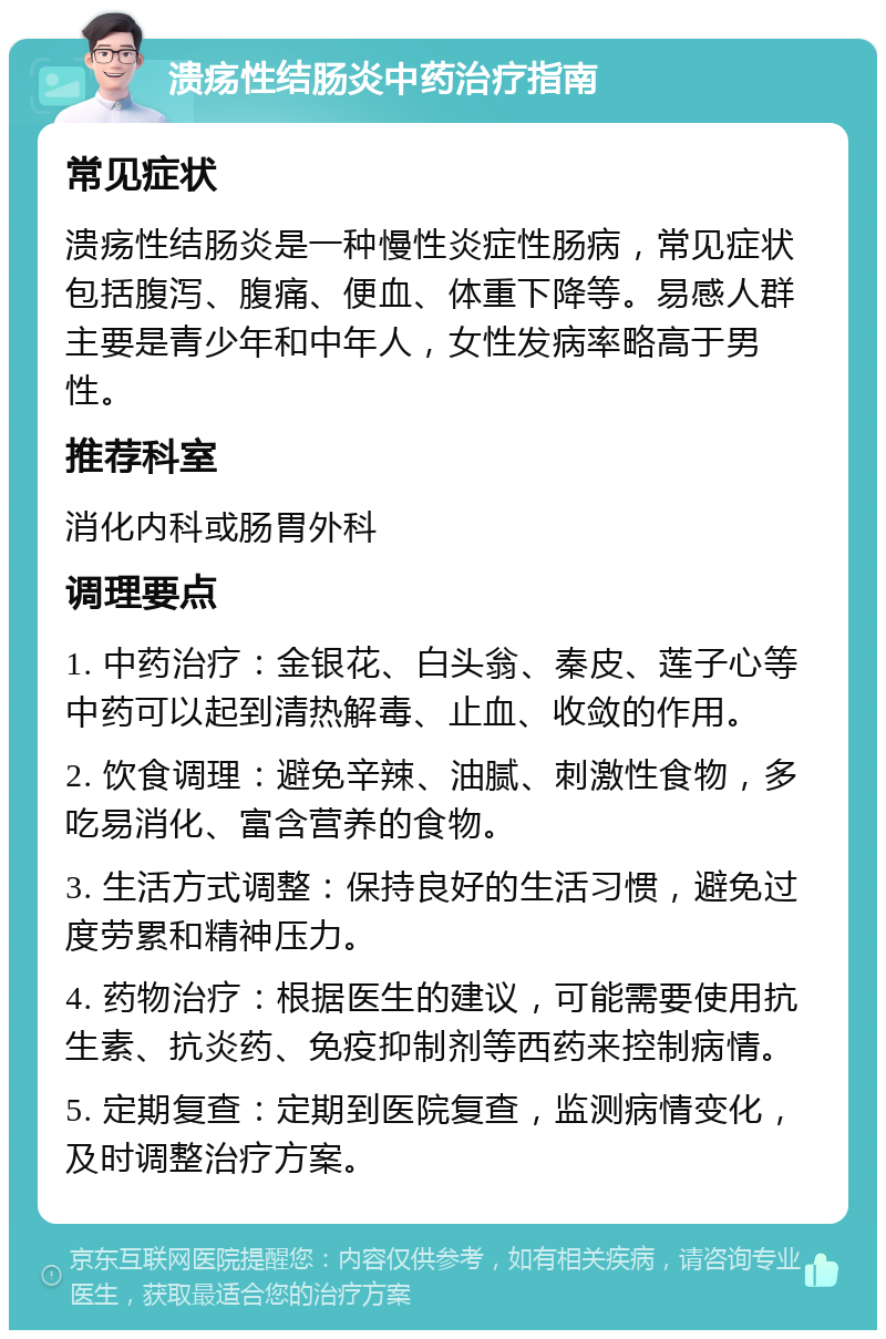 溃疡性结肠炎中药治疗指南 常见症状 溃疡性结肠炎是一种慢性炎症性肠病，常见症状包括腹泻、腹痛、便血、体重下降等。易感人群主要是青少年和中年人，女性发病率略高于男性。 推荐科室 消化内科或肠胃外科 调理要点 1. 中药治疗：金银花、白头翁、秦皮、莲子心等中药可以起到清热解毒、止血、收敛的作用。 2. 饮食调理：避免辛辣、油腻、刺激性食物，多吃易消化、富含营养的食物。 3. 生活方式调整：保持良好的生活习惯，避免过度劳累和精神压力。 4. 药物治疗：根据医生的建议，可能需要使用抗生素、抗炎药、免疫抑制剂等西药来控制病情。 5. 定期复查：定期到医院复查，监测病情变化，及时调整治疗方案。