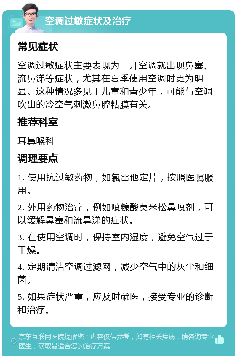 空调过敏症状及治疗 常见症状 空调过敏症状主要表现为一开空调就出现鼻塞、流鼻涕等症状，尤其在夏季使用空调时更为明显。这种情况多见于儿童和青少年，可能与空调吹出的冷空气刺激鼻腔粘膜有关。 推荐科室 耳鼻喉科 调理要点 1. 使用抗过敏药物，如氯雷他定片，按照医嘱服用。 2. 外用药物治疗，例如喷糠酸莫米松鼻喷剂，可以缓解鼻塞和流鼻涕的症状。 3. 在使用空调时，保持室内湿度，避免空气过于干燥。 4. 定期清洁空调过滤网，减少空气中的灰尘和细菌。 5. 如果症状严重，应及时就医，接受专业的诊断和治疗。