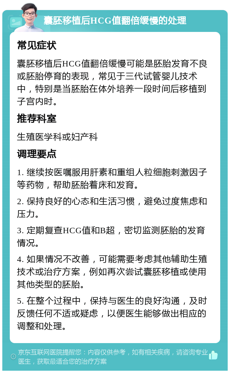 囊胚移植后HCG值翻倍缓慢的处理 常见症状 囊胚移植后HCG值翻倍缓慢可能是胚胎发育不良或胚胎停育的表现，常见于三代试管婴儿技术中，特别是当胚胎在体外培养一段时间后移植到子宫内时。 推荐科室 生殖医学科或妇产科 调理要点 1. 继续按医嘱服用肝素和重组人粒细胞刺激因子等药物，帮助胚胎着床和发育。 2. 保持良好的心态和生活习惯，避免过度焦虑和压力。 3. 定期复查HCG值和B超，密切监测胚胎的发育情况。 4. 如果情况不改善，可能需要考虑其他辅助生殖技术或治疗方案，例如再次尝试囊胚移植或使用其他类型的胚胎。 5. 在整个过程中，保持与医生的良好沟通，及时反馈任何不适或疑虑，以便医生能够做出相应的调整和处理。