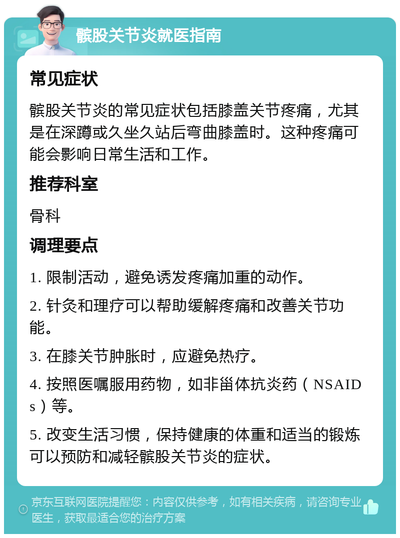 髌股关节炎就医指南 常见症状 髌股关节炎的常见症状包括膝盖关节疼痛，尤其是在深蹲或久坐久站后弯曲膝盖时。这种疼痛可能会影响日常生活和工作。 推荐科室 骨科 调理要点 1. 限制活动，避免诱发疼痛加重的动作。 2. 针灸和理疗可以帮助缓解疼痛和改善关节功能。 3. 在膝关节肿胀时，应避免热疗。 4. 按照医嘱服用药物，如非甾体抗炎药（NSAIDs）等。 5. 改变生活习惯，保持健康的体重和适当的锻炼可以预防和减轻髌股关节炎的症状。