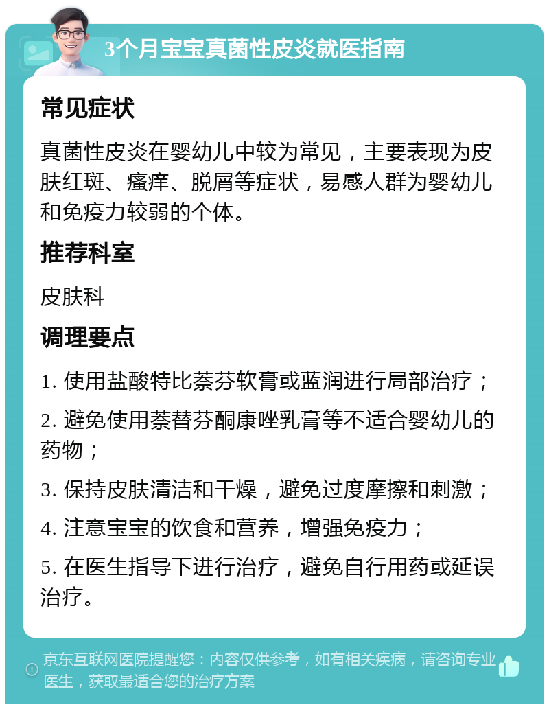 3个月宝宝真菌性皮炎就医指南 常见症状 真菌性皮炎在婴幼儿中较为常见，主要表现为皮肤红斑、瘙痒、脱屑等症状，易感人群为婴幼儿和免疫力较弱的个体。 推荐科室 皮肤科 调理要点 1. 使用盐酸特比萘芬软膏或蓝润进行局部治疗； 2. 避免使用萘替芬酮康唑乳膏等不适合婴幼儿的药物； 3. 保持皮肤清洁和干燥，避免过度摩擦和刺激； 4. 注意宝宝的饮食和营养，增强免疫力； 5. 在医生指导下进行治疗，避免自行用药或延误治疗。