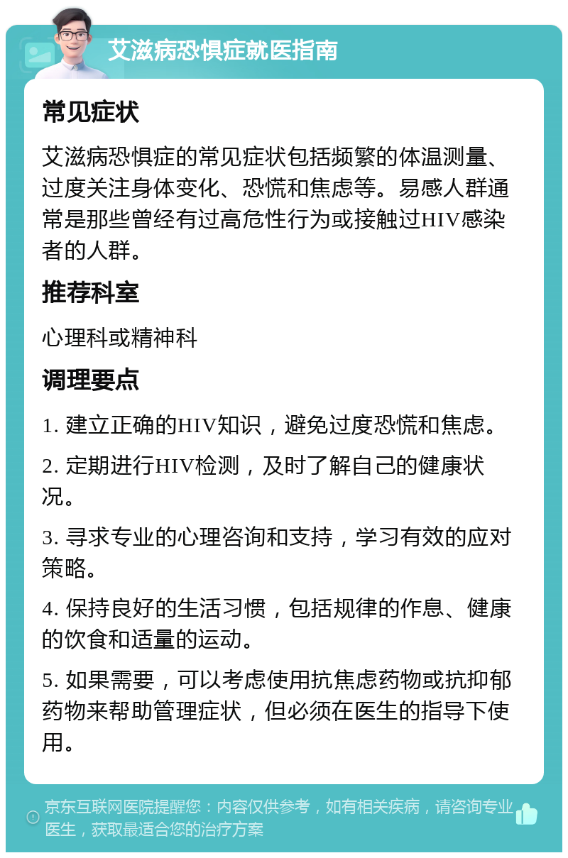 艾滋病恐惧症就医指南 常见症状 艾滋病恐惧症的常见症状包括频繁的体温测量、过度关注身体变化、恐慌和焦虑等。易感人群通常是那些曾经有过高危性行为或接触过HIV感染者的人群。 推荐科室 心理科或精神科 调理要点 1. 建立正确的HIV知识，避免过度恐慌和焦虑。 2. 定期进行HIV检测，及时了解自己的健康状况。 3. 寻求专业的心理咨询和支持，学习有效的应对策略。 4. 保持良好的生活习惯，包括规律的作息、健康的饮食和适量的运动。 5. 如果需要，可以考虑使用抗焦虑药物或抗抑郁药物来帮助管理症状，但必须在医生的指导下使用。