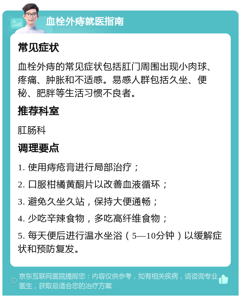 血栓外痔就医指南 常见症状 血栓外痔的常见症状包括肛门周围出现小肉球、疼痛、肿胀和不适感。易感人群包括久坐、便秘、肥胖等生活习惯不良者。 推荐科室 肛肠科 调理要点 1. 使用痔疮膏进行局部治疗； 2. 口服柑橘黄酮片以改善血液循环； 3. 避免久坐久站，保持大便通畅； 4. 少吃辛辣食物，多吃高纤维食物； 5. 每天便后进行温水坐浴（5—10分钟）以缓解症状和预防复发。