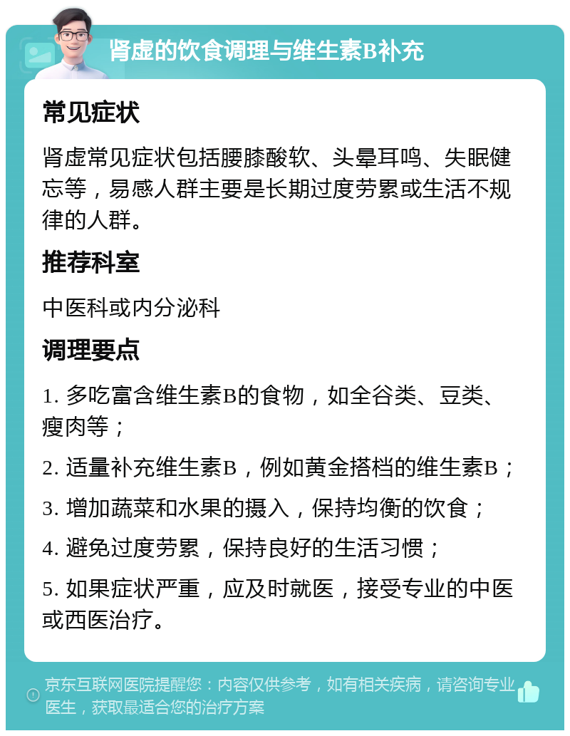 肾虚的饮食调理与维生素B补充 常见症状 肾虚常见症状包括腰膝酸软、头晕耳鸣、失眠健忘等，易感人群主要是长期过度劳累或生活不规律的人群。 推荐科室 中医科或内分泌科 调理要点 1. 多吃富含维生素B的食物，如全谷类、豆类、瘦肉等； 2. 适量补充维生素B，例如黄金搭档的维生素B； 3. 增加蔬菜和水果的摄入，保持均衡的饮食； 4. 避免过度劳累，保持良好的生活习惯； 5. 如果症状严重，应及时就医，接受专业的中医或西医治疗。