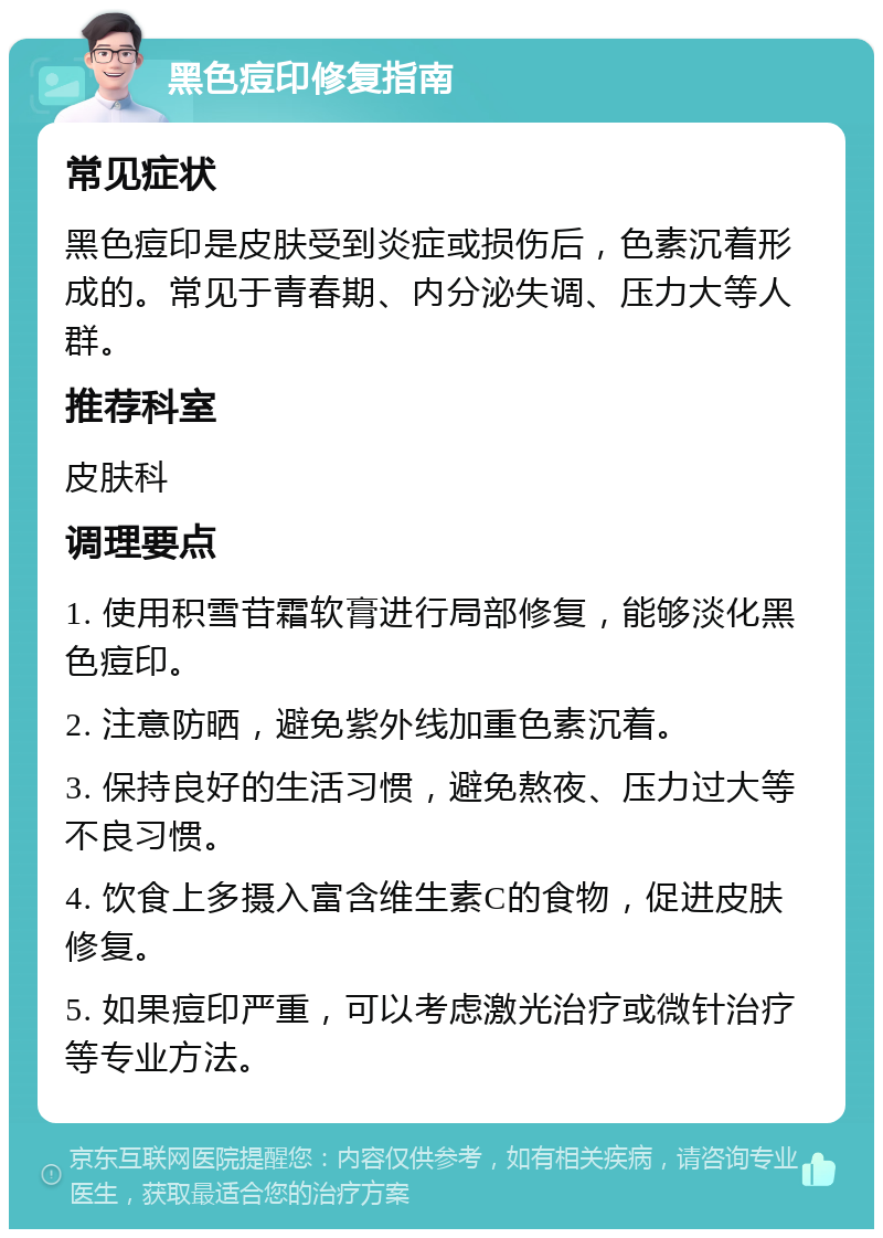 黑色痘印修复指南 常见症状 黑色痘印是皮肤受到炎症或损伤后，色素沉着形成的。常见于青春期、内分泌失调、压力大等人群。 推荐科室 皮肤科 调理要点 1. 使用积雪苷霜软膏进行局部修复，能够淡化黑色痘印。 2. 注意防晒，避免紫外线加重色素沉着。 3. 保持良好的生活习惯，避免熬夜、压力过大等不良习惯。 4. 饮食上多摄入富含维生素C的食物，促进皮肤修复。 5. 如果痘印严重，可以考虑激光治疗或微针治疗等专业方法。