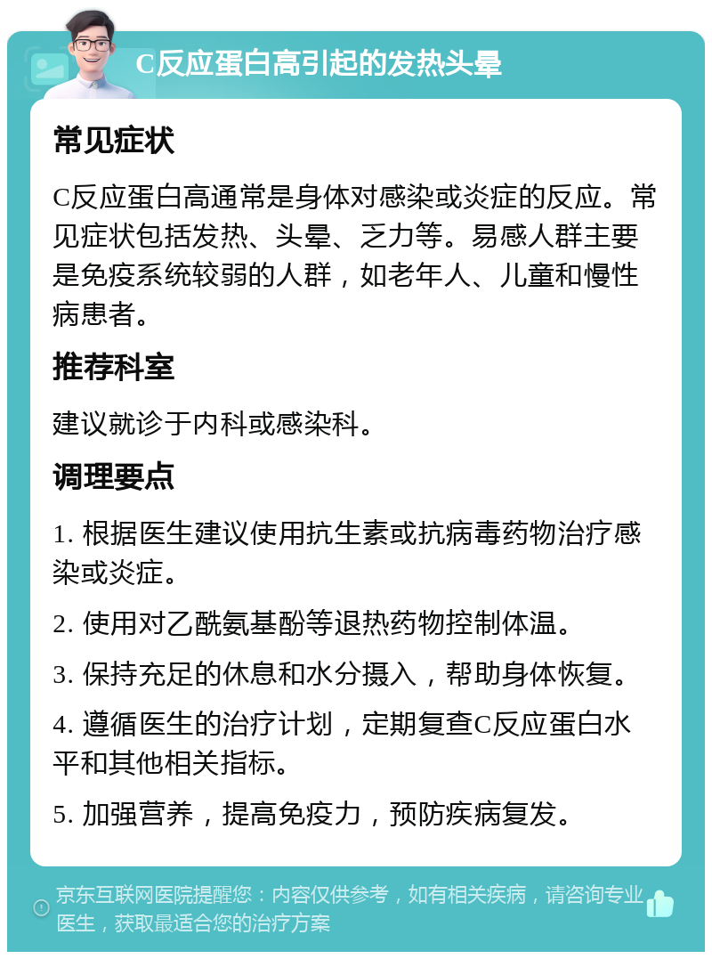 C反应蛋白高引起的发热头晕 常见症状 C反应蛋白高通常是身体对感染或炎症的反应。常见症状包括发热、头晕、乏力等。易感人群主要是免疫系统较弱的人群，如老年人、儿童和慢性病患者。 推荐科室 建议就诊于内科或感染科。 调理要点 1. 根据医生建议使用抗生素或抗病毒药物治疗感染或炎症。 2. 使用对乙酰氨基酚等退热药物控制体温。 3. 保持充足的休息和水分摄入，帮助身体恢复。 4. 遵循医生的治疗计划，定期复查C反应蛋白水平和其他相关指标。 5. 加强营养，提高免疫力，预防疾病复发。