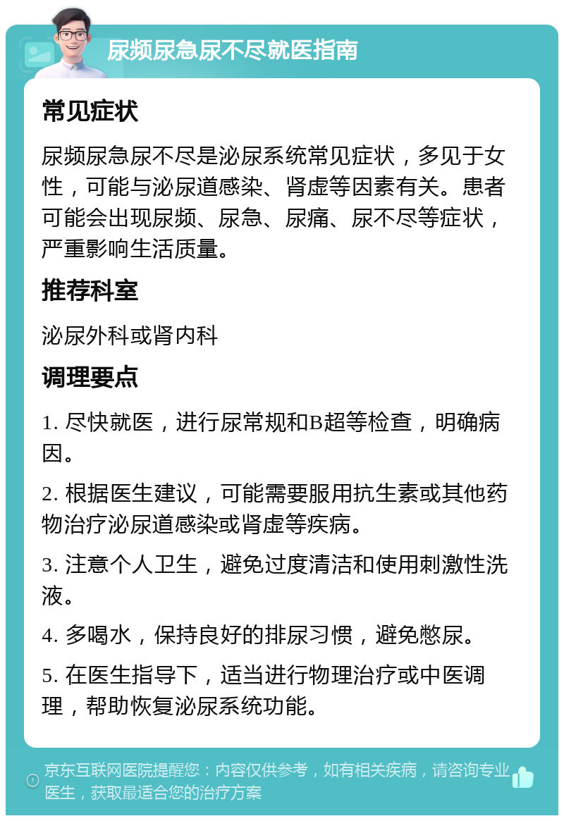 尿频尿急尿不尽就医指南 常见症状 尿频尿急尿不尽是泌尿系统常见症状，多见于女性，可能与泌尿道感染、肾虚等因素有关。患者可能会出现尿频、尿急、尿痛、尿不尽等症状，严重影响生活质量。 推荐科室 泌尿外科或肾内科 调理要点 1. 尽快就医，进行尿常规和B超等检查，明确病因。 2. 根据医生建议，可能需要服用抗生素或其他药物治疗泌尿道感染或肾虚等疾病。 3. 注意个人卫生，避免过度清洁和使用刺激性洗液。 4. 多喝水，保持良好的排尿习惯，避免憋尿。 5. 在医生指导下，适当进行物理治疗或中医调理，帮助恢复泌尿系统功能。