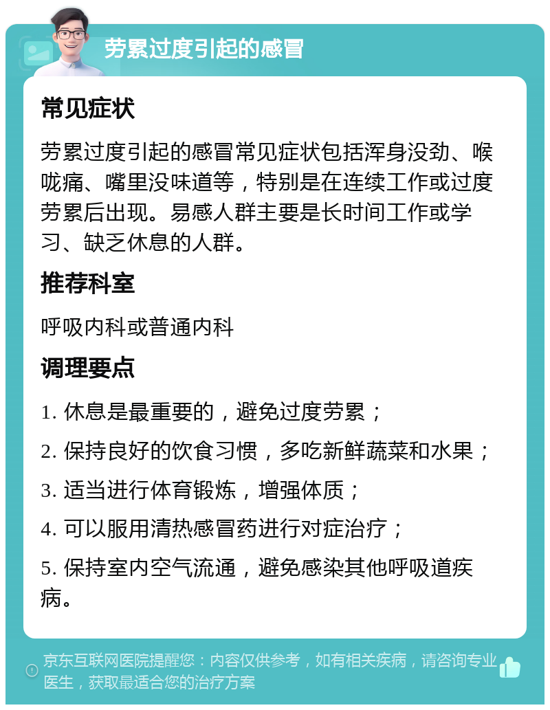 劳累过度引起的感冒 常见症状 劳累过度引起的感冒常见症状包括浑身没劲、喉咙痛、嘴里没味道等，特别是在连续工作或过度劳累后出现。易感人群主要是长时间工作或学习、缺乏休息的人群。 推荐科室 呼吸内科或普通内科 调理要点 1. 休息是最重要的，避免过度劳累； 2. 保持良好的饮食习惯，多吃新鲜蔬菜和水果； 3. 适当进行体育锻炼，增强体质； 4. 可以服用清热感冒药进行对症治疗； 5. 保持室内空气流通，避免感染其他呼吸道疾病。