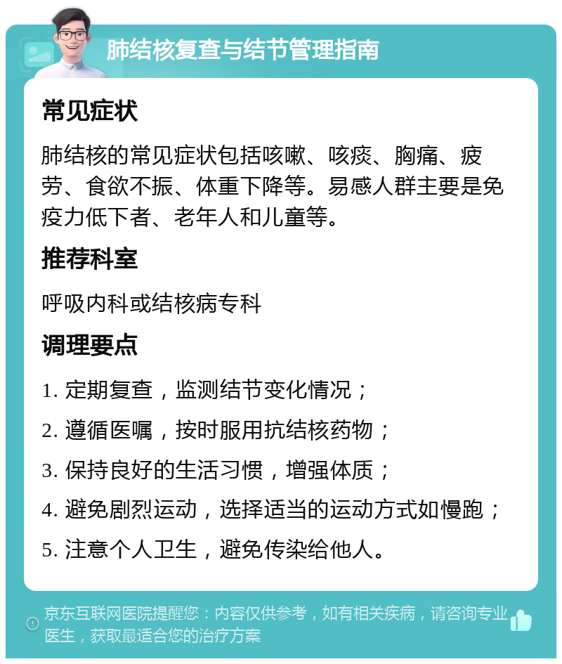 肺结核复查与结节管理指南 常见症状 肺结核的常见症状包括咳嗽、咳痰、胸痛、疲劳、食欲不振、体重下降等。易感人群主要是免疫力低下者、老年人和儿童等。 推荐科室 呼吸内科或结核病专科 调理要点 1. 定期复查，监测结节变化情况； 2. 遵循医嘱，按时服用抗结核药物； 3. 保持良好的生活习惯，增强体质； 4. 避免剧烈运动，选择适当的运动方式如慢跑； 5. 注意个人卫生，避免传染给他人。