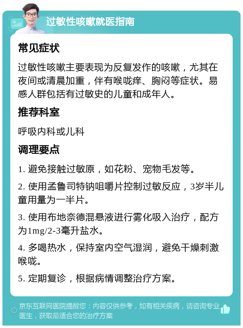 过敏性咳嗽就医指南 常见症状 过敏性咳嗽主要表现为反复发作的咳嗽，尤其在夜间或清晨加重，伴有喉咙痒、胸闷等症状。易感人群包括有过敏史的儿童和成年人。 推荐科室 呼吸内科或儿科 调理要点 1. 避免接触过敏原，如花粉、宠物毛发等。 2. 使用孟鲁司特钠咀嚼片控制过敏反应，3岁半儿童用量为一半片。 3. 使用布地奈德混悬液进行雾化吸入治疗，配方为1mg/2-3毫升盐水。 4. 多喝热水，保持室内空气湿润，避免干燥刺激喉咙。 5. 定期复诊，根据病情调整治疗方案。