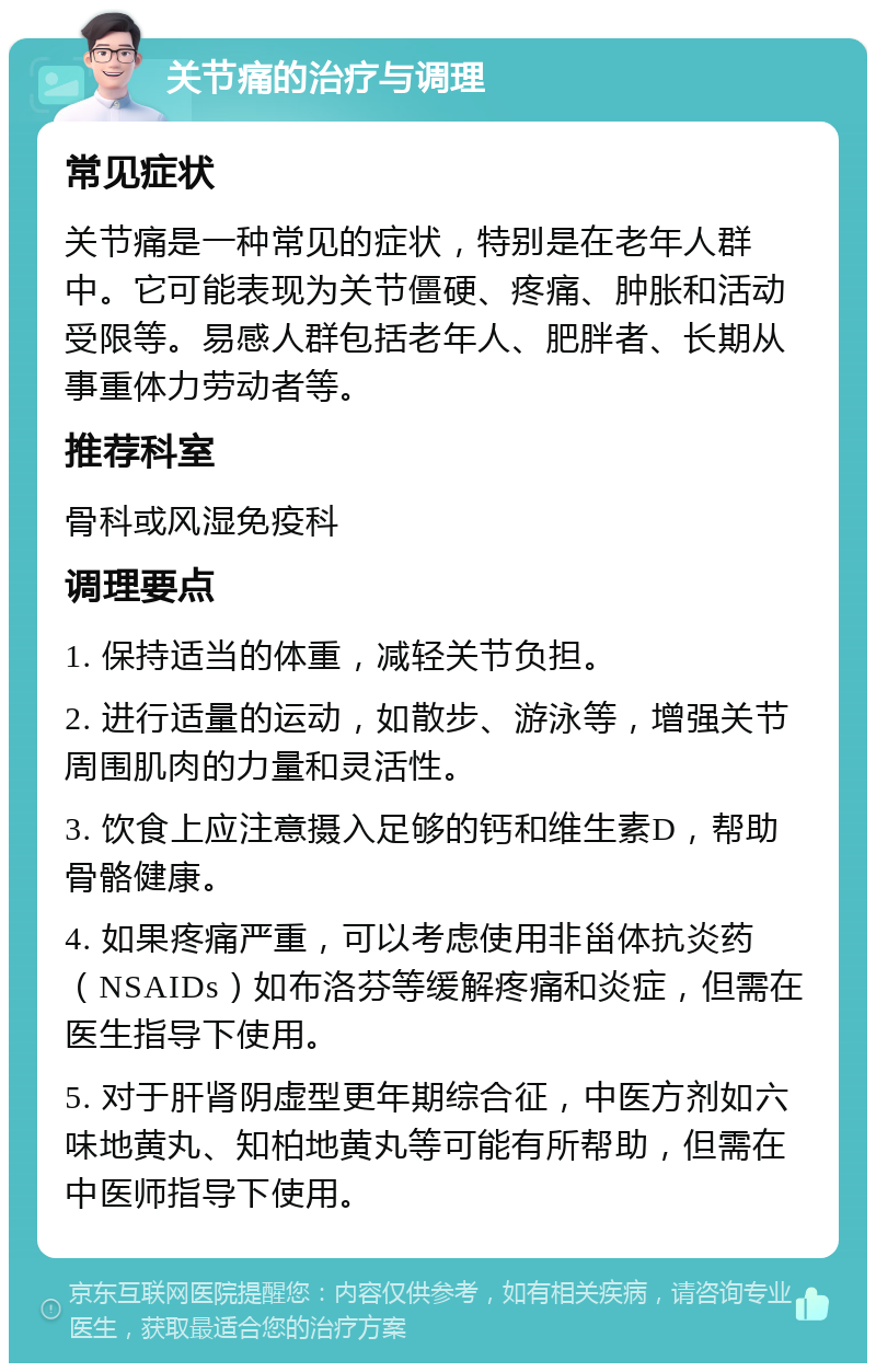 关节痛的治疗与调理 常见症状 关节痛是一种常见的症状，特别是在老年人群中。它可能表现为关节僵硬、疼痛、肿胀和活动受限等。易感人群包括老年人、肥胖者、长期从事重体力劳动者等。 推荐科室 骨科或风湿免疫科 调理要点 1. 保持适当的体重，减轻关节负担。 2. 进行适量的运动，如散步、游泳等，增强关节周围肌肉的力量和灵活性。 3. 饮食上应注意摄入足够的钙和维生素D，帮助骨骼健康。 4. 如果疼痛严重，可以考虑使用非甾体抗炎药（NSAIDs）如布洛芬等缓解疼痛和炎症，但需在医生指导下使用。 5. 对于肝肾阴虚型更年期综合征，中医方剂如六味地黄丸、知柏地黄丸等可能有所帮助，但需在中医师指导下使用。