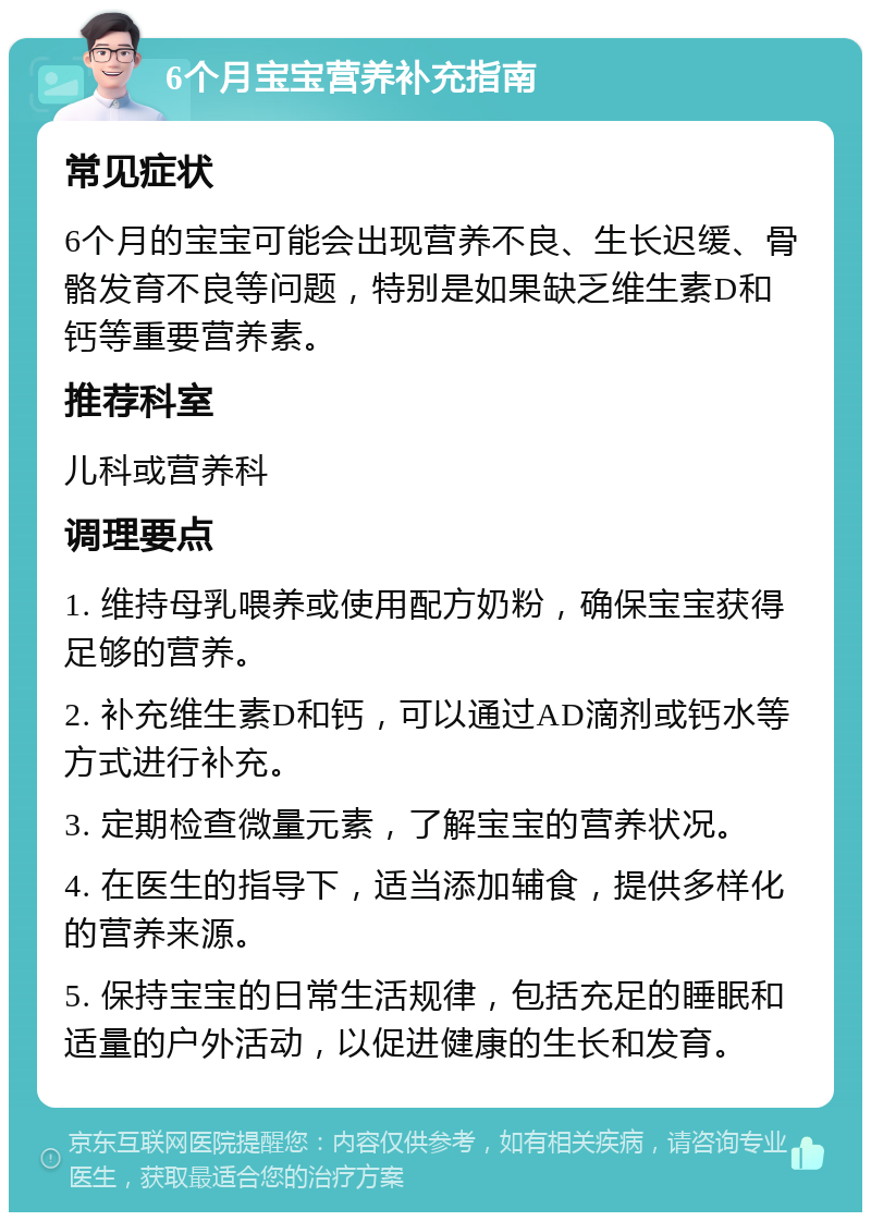 6个月宝宝营养补充指南 常见症状 6个月的宝宝可能会出现营养不良、生长迟缓、骨骼发育不良等问题，特别是如果缺乏维生素D和钙等重要营养素。 推荐科室 儿科或营养科 调理要点 1. 维持母乳喂养或使用配方奶粉，确保宝宝获得足够的营养。 2. 补充维生素D和钙，可以通过AD滴剂或钙水等方式进行补充。 3. 定期检查微量元素，了解宝宝的营养状况。 4. 在医生的指导下，适当添加辅食，提供多样化的营养来源。 5. 保持宝宝的日常生活规律，包括充足的睡眠和适量的户外活动，以促进健康的生长和发育。