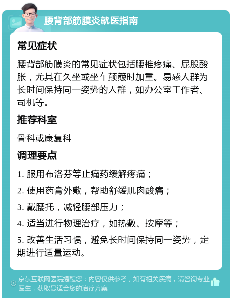 腰背部筋膜炎就医指南 常见症状 腰背部筋膜炎的常见症状包括腰椎疼痛、屁股酸胀，尤其在久坐或坐车颠簸时加重。易感人群为长时间保持同一姿势的人群，如办公室工作者、司机等。 推荐科室 骨科或康复科 调理要点 1. 服用布洛芬等止痛药缓解疼痛； 2. 使用药膏外敷，帮助舒缓肌肉酸痛； 3. 戴腰托，减轻腰部压力； 4. 适当进行物理治疗，如热敷、按摩等； 5. 改善生活习惯，避免长时间保持同一姿势，定期进行适量运动。