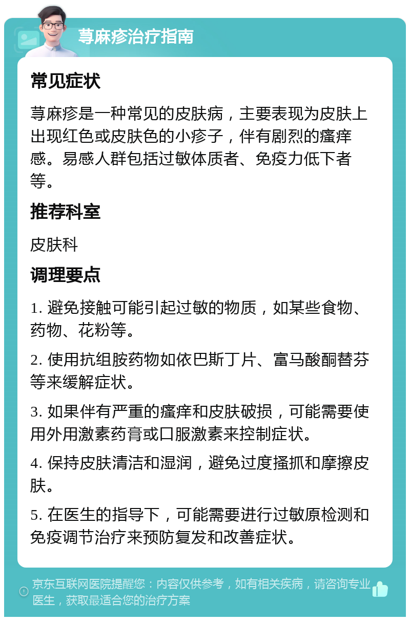 荨麻疹治疗指南 常见症状 荨麻疹是一种常见的皮肤病，主要表现为皮肤上出现红色或皮肤色的小疹子，伴有剧烈的瘙痒感。易感人群包括过敏体质者、免疫力低下者等。 推荐科室 皮肤科 调理要点 1. 避免接触可能引起过敏的物质，如某些食物、药物、花粉等。 2. 使用抗组胺药物如依巴斯丁片、富马酸酮替芬等来缓解症状。 3. 如果伴有严重的瘙痒和皮肤破损，可能需要使用外用激素药膏或口服激素来控制症状。 4. 保持皮肤清洁和湿润，避免过度搔抓和摩擦皮肤。 5. 在医生的指导下，可能需要进行过敏原检测和免疫调节治疗来预防复发和改善症状。