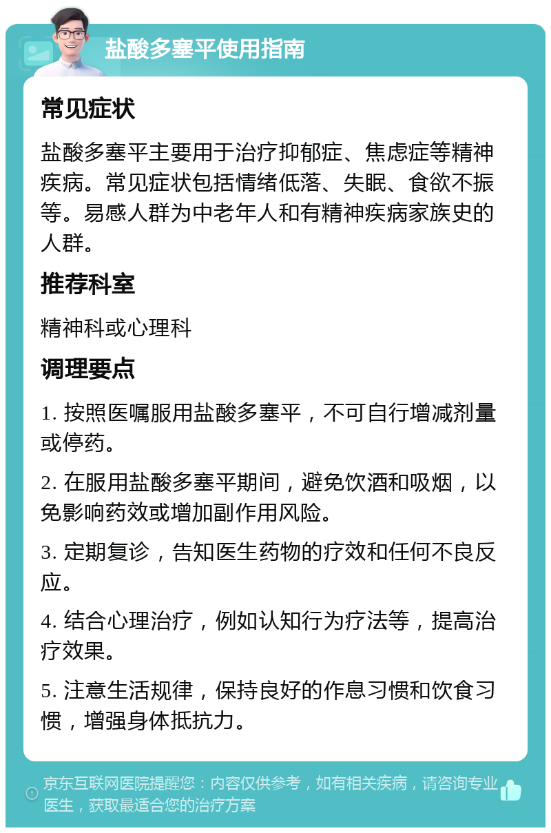 盐酸多塞平使用指南 常见症状 盐酸多塞平主要用于治疗抑郁症、焦虑症等精神疾病。常见症状包括情绪低落、失眠、食欲不振等。易感人群为中老年人和有精神疾病家族史的人群。 推荐科室 精神科或心理科 调理要点 1. 按照医嘱服用盐酸多塞平，不可自行增减剂量或停药。 2. 在服用盐酸多塞平期间，避免饮酒和吸烟，以免影响药效或增加副作用风险。 3. 定期复诊，告知医生药物的疗效和任何不良反应。 4. 结合心理治疗，例如认知行为疗法等，提高治疗效果。 5. 注意生活规律，保持良好的作息习惯和饮食习惯，增强身体抵抗力。