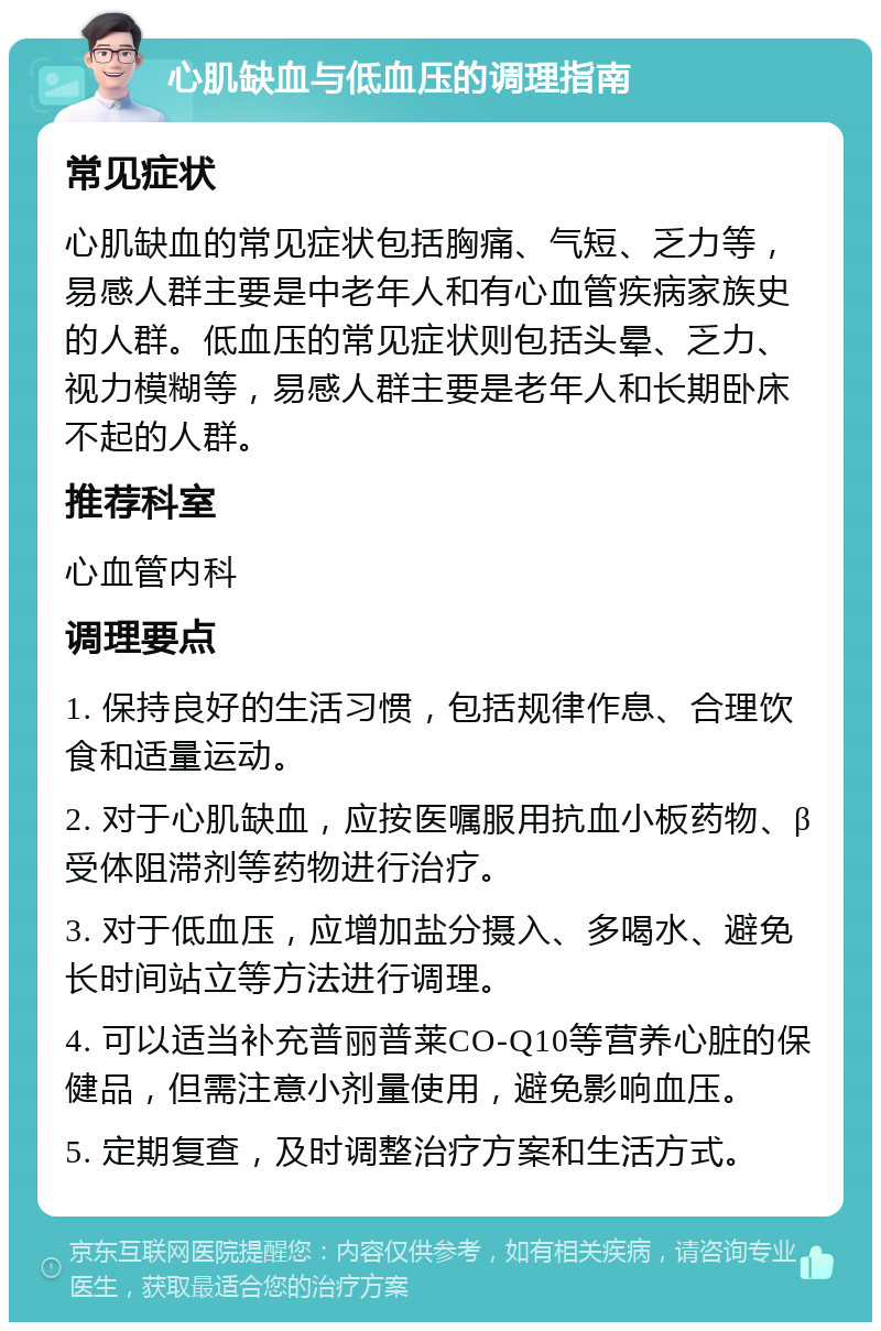 心肌缺血与低血压的调理指南 常见症状 心肌缺血的常见症状包括胸痛、气短、乏力等，易感人群主要是中老年人和有心血管疾病家族史的人群。低血压的常见症状则包括头晕、乏力、视力模糊等，易感人群主要是老年人和长期卧床不起的人群。 推荐科室 心血管内科 调理要点 1. 保持良好的生活习惯，包括规律作息、合理饮食和适量运动。 2. 对于心肌缺血，应按医嘱服用抗血小板药物、β受体阻滞剂等药物进行治疗。 3. 对于低血压，应增加盐分摄入、多喝水、避免长时间站立等方法进行调理。 4. 可以适当补充普丽普莱CO-Q10等营养心脏的保健品，但需注意小剂量使用，避免影响血压。 5. 定期复查，及时调整治疗方案和生活方式。