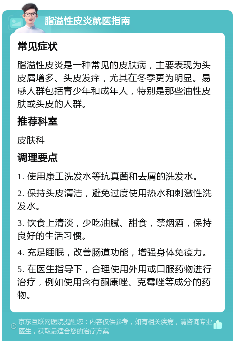 脂溢性皮炎就医指南 常见症状 脂溢性皮炎是一种常见的皮肤病，主要表现为头皮屑增多、头皮发痒，尤其在冬季更为明显。易感人群包括青少年和成年人，特别是那些油性皮肤或头皮的人群。 推荐科室 皮肤科 调理要点 1. 使用康王洗发水等抗真菌和去屑的洗发水。 2. 保持头皮清洁，避免过度使用热水和刺激性洗发水。 3. 饮食上清淡，少吃油腻、甜食，禁烟酒，保持良好的生活习惯。 4. 充足睡眠，改善肠道功能，增强身体免疫力。 5. 在医生指导下，合理使用外用或口服药物进行治疗，例如使用含有酮康唑、克霉唑等成分的药物。