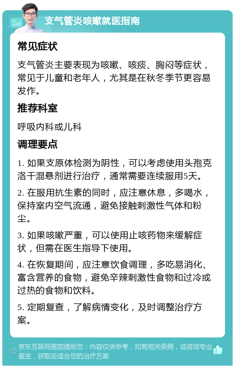 支气管炎咳嗽就医指南 常见症状 支气管炎主要表现为咳嗽、咳痰、胸闷等症状，常见于儿童和老年人，尤其是在秋冬季节更容易发作。 推荐科室 呼吸内科或儿科 调理要点 1. 如果支原体检测为阴性，可以考虑使用头孢克洛干混悬剂进行治疗，通常需要连续服用5天。 2. 在服用抗生素的同时，应注意休息，多喝水，保持室内空气流通，避免接触刺激性气体和粉尘。 3. 如果咳嗽严重，可以使用止咳药物来缓解症状，但需在医生指导下使用。 4. 在恢复期间，应注意饮食调理，多吃易消化、富含营养的食物，避免辛辣刺激性食物和过冷或过热的食物和饮料。 5. 定期复查，了解病情变化，及时调整治疗方案。