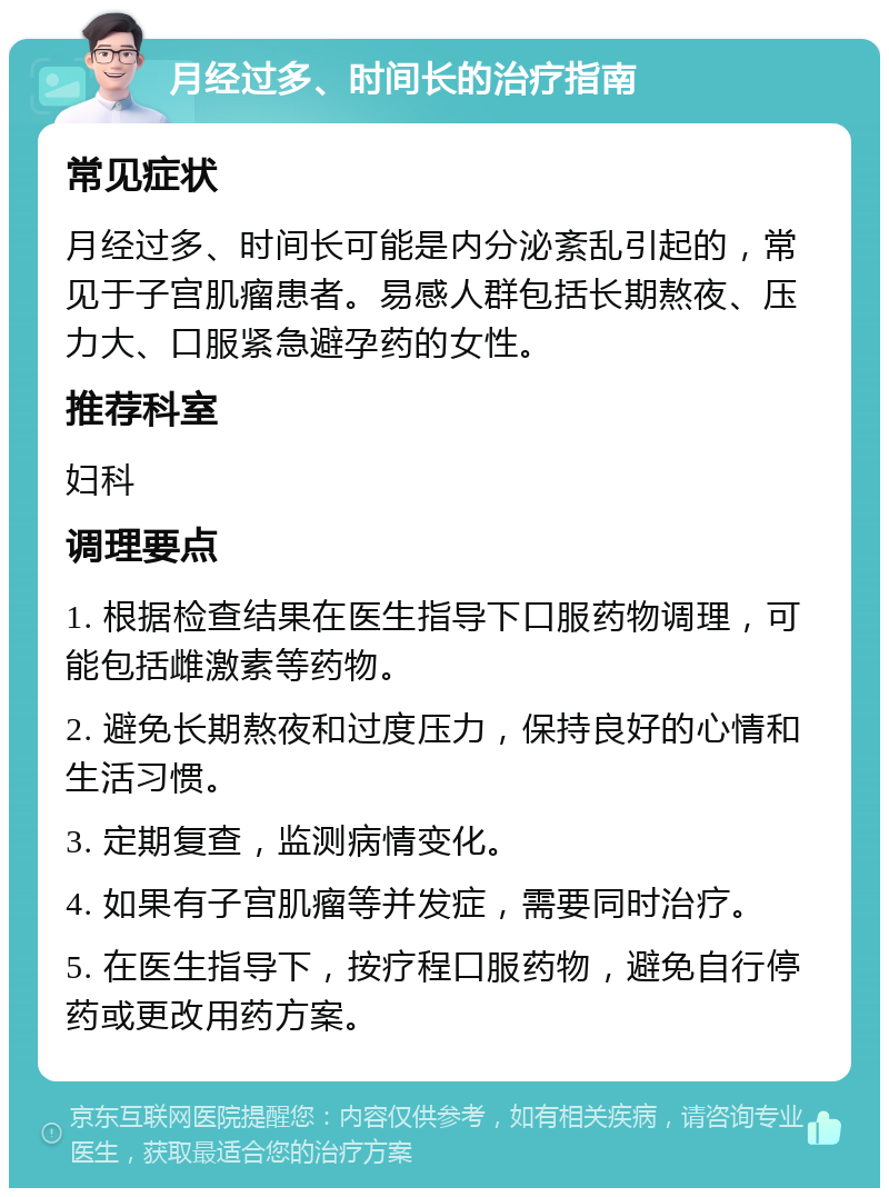 月经过多、时间长的治疗指南 常见症状 月经过多、时间长可能是内分泌紊乱引起的，常见于子宫肌瘤患者。易感人群包括长期熬夜、压力大、口服紧急避孕药的女性。 推荐科室 妇科 调理要点 1. 根据检查结果在医生指导下口服药物调理，可能包括雌激素等药物。 2. 避免长期熬夜和过度压力，保持良好的心情和生活习惯。 3. 定期复查，监测病情变化。 4. 如果有子宫肌瘤等并发症，需要同时治疗。 5. 在医生指导下，按疗程口服药物，避免自行停药或更改用药方案。