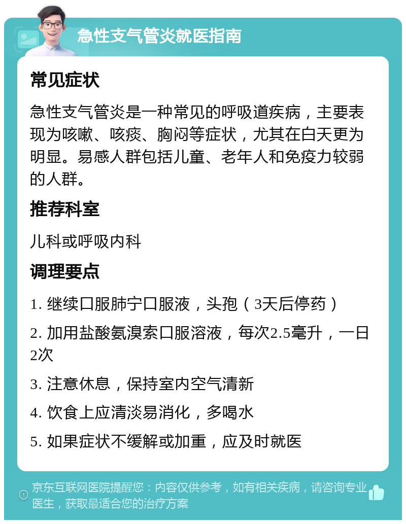 急性支气管炎就医指南 常见症状 急性支气管炎是一种常见的呼吸道疾病，主要表现为咳嗽、咳痰、胸闷等症状，尤其在白天更为明显。易感人群包括儿童、老年人和免疫力较弱的人群。 推荐科室 儿科或呼吸内科 调理要点 1. 继续口服肺宁口服液，头孢（3天后停药） 2. 加用盐酸氨溴索口服溶液，每次2.5毫升，一日2次 3. 注意休息，保持室内空气清新 4. 饮食上应清淡易消化，多喝水 5. 如果症状不缓解或加重，应及时就医