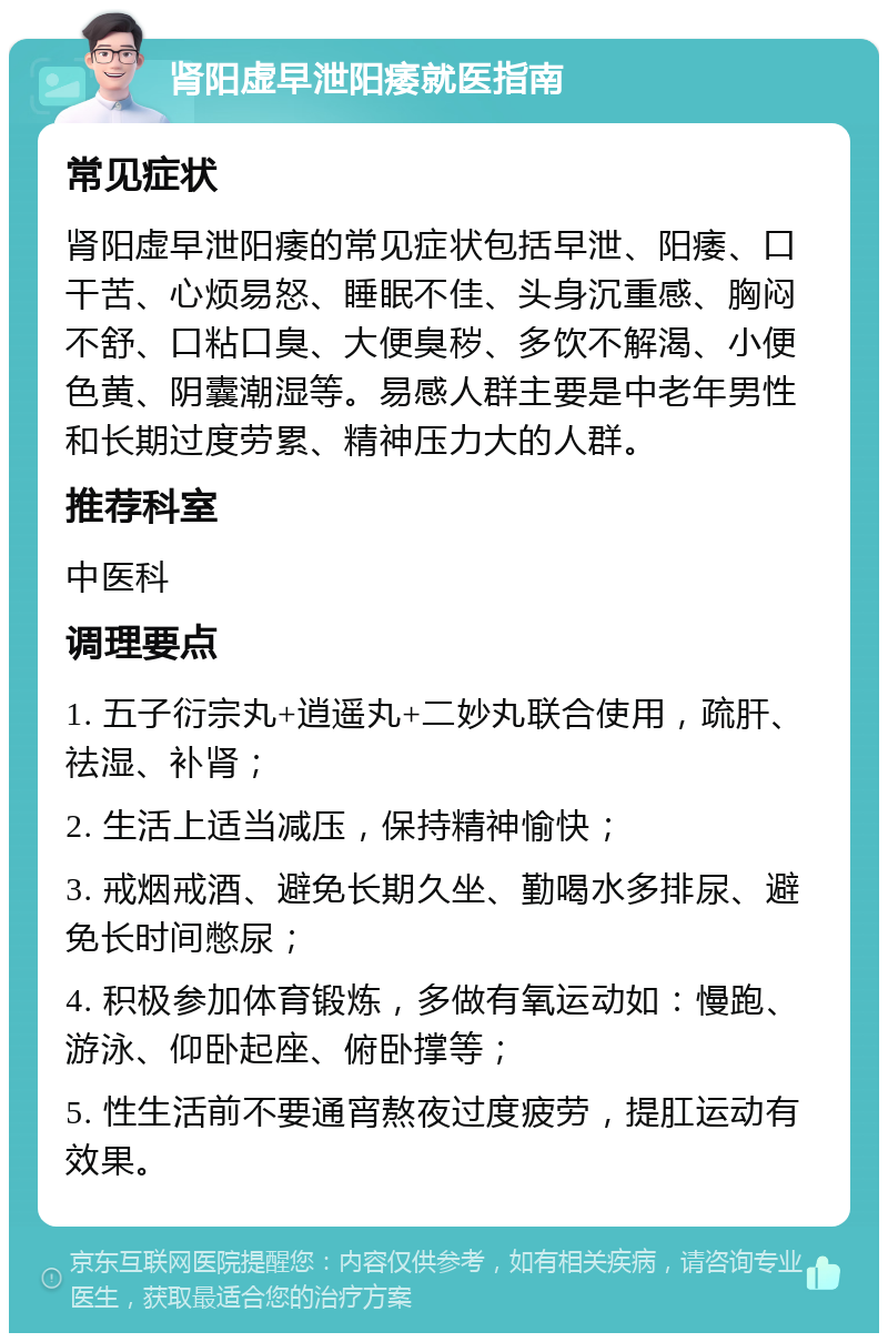 肾阳虚早泄阳痿就医指南 常见症状 肾阳虚早泄阳痿的常见症状包括早泄、阳痿、口干苦、心烦易怒、睡眠不佳、头身沉重感、胸闷不舒、口粘口臭、大便臭秽、多饮不解渴、小便色黄、阴囊潮湿等。易感人群主要是中老年男性和长期过度劳累、精神压力大的人群。 推荐科室 中医科 调理要点 1. 五子衍宗丸+逍遥丸+二妙丸联合使用，疏肝、祛湿、补肾； 2. 生活上适当减压，保持精神愉快； 3. 戒烟戒酒、避免长期久坐、勤喝水多排尿、避免长时间憋尿； 4. 积极参加体育锻炼，多做有氧运动如：慢跑、游泳、仰卧起座、俯卧撑等； 5. 性生活前不要通宵熬夜过度疲劳，提肛运动有效果。