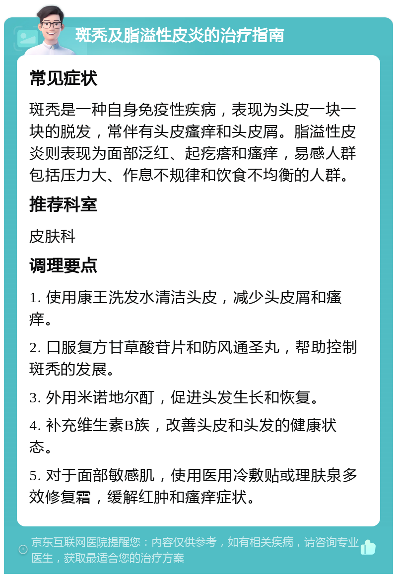 斑秃及脂溢性皮炎的治疗指南 常见症状 斑秃是一种自身免疫性疾病，表现为头皮一块一块的脱发，常伴有头皮瘙痒和头皮屑。脂溢性皮炎则表现为面部泛红、起疙瘩和瘙痒，易感人群包括压力大、作息不规律和饮食不均衡的人群。 推荐科室 皮肤科 调理要点 1. 使用康王洗发水清洁头皮，减少头皮屑和瘙痒。 2. 口服复方甘草酸苷片和防风通圣丸，帮助控制斑秃的发展。 3. 外用米诺地尔酊，促进头发生长和恢复。 4. 补充维生素B族，改善头皮和头发的健康状态。 5. 对于面部敏感肌，使用医用冷敷贴或理肤泉多效修复霜，缓解红肿和瘙痒症状。