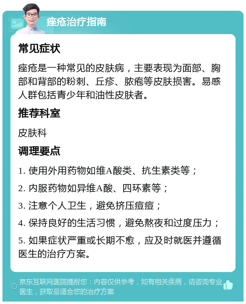 痤疮治疗指南 常见症状 痤疮是一种常见的皮肤病，主要表现为面部、胸部和背部的粉刺、丘疹、脓疱等皮肤损害。易感人群包括青少年和油性皮肤者。 推荐科室 皮肤科 调理要点 1. 使用外用药物如维A酸类、抗生素类等； 2. 内服药物如异维A酸、四环素等； 3. 注意个人卫生，避免挤压痘痘； 4. 保持良好的生活习惯，避免熬夜和过度压力； 5. 如果症状严重或长期不愈，应及时就医并遵循医生的治疗方案。