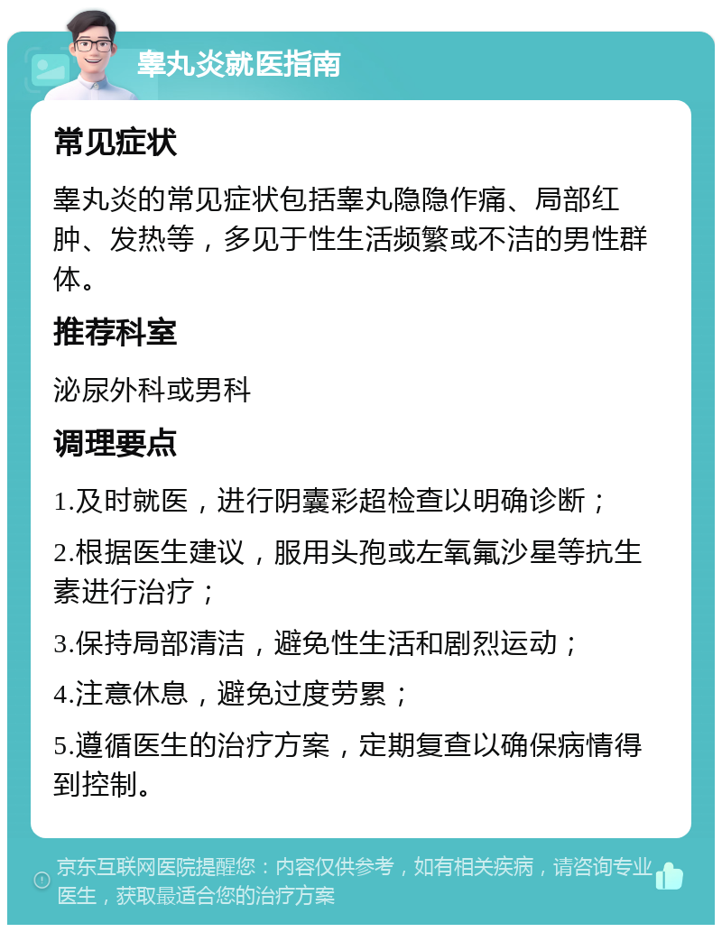 睾丸炎就医指南 常见症状 睾丸炎的常见症状包括睾丸隐隐作痛、局部红肿、发热等，多见于性生活频繁或不洁的男性群体。 推荐科室 泌尿外科或男科 调理要点 1.及时就医，进行阴囊彩超检查以明确诊断； 2.根据医生建议，服用头孢或左氧氟沙星等抗生素进行治疗； 3.保持局部清洁，避免性生活和剧烈运动； 4.注意休息，避免过度劳累； 5.遵循医生的治疗方案，定期复查以确保病情得到控制。