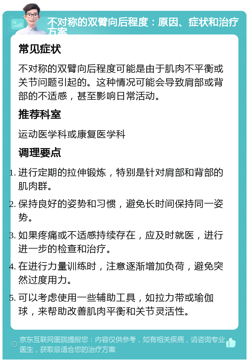 不对称的双臂向后程度：原因、症状和治疗方案 常见症状 不对称的双臂向后程度可能是由于肌肉不平衡或关节问题引起的。这种情况可能会导致肩部或背部的不适感，甚至影响日常活动。 推荐科室 运动医学科或康复医学科 调理要点 进行定期的拉伸锻炼，特别是针对肩部和背部的肌肉群。 保持良好的姿势和习惯，避免长时间保持同一姿势。 如果疼痛或不适感持续存在，应及时就医，进行进一步的检查和治疗。 在进行力量训练时，注意逐渐增加负荷，避免突然过度用力。 可以考虑使用一些辅助工具，如拉力带或瑜伽球，来帮助改善肌肉平衡和关节灵活性。