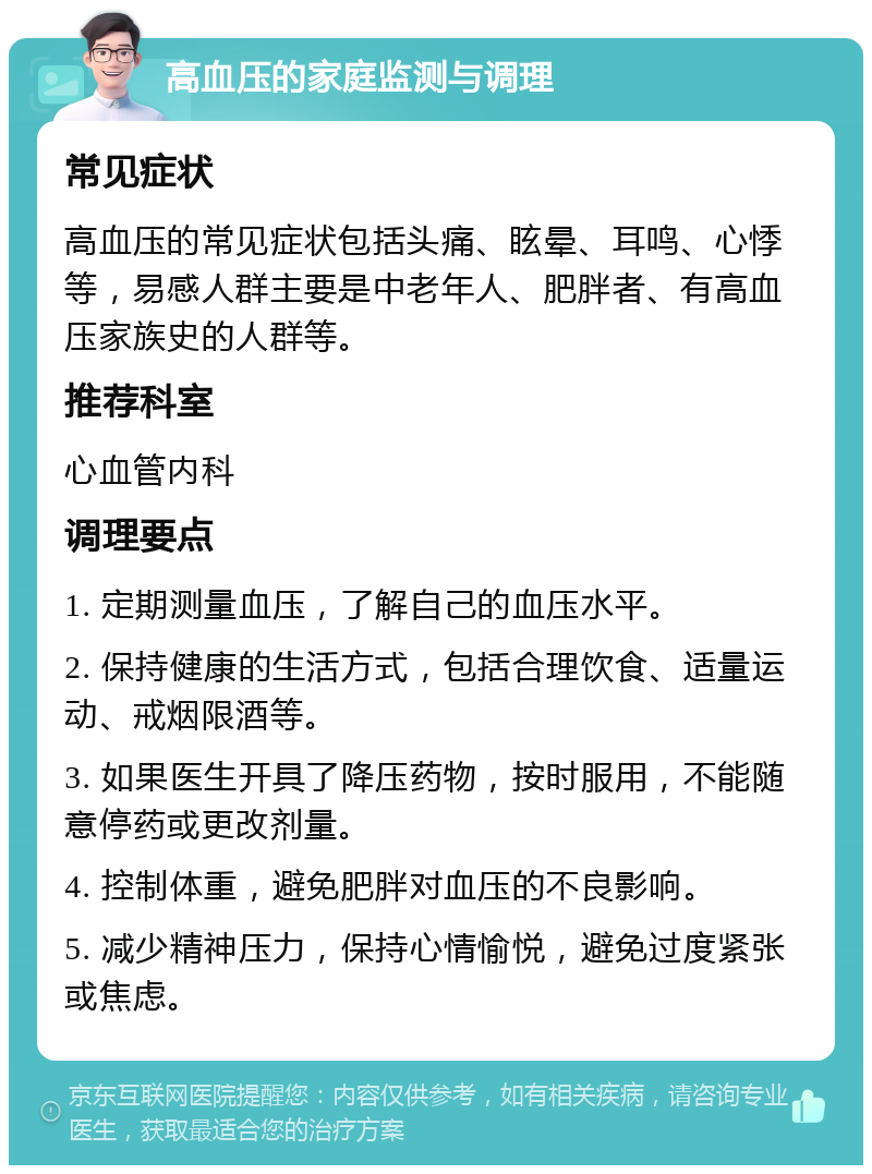 高血压的家庭监测与调理 常见症状 高血压的常见症状包括头痛、眩晕、耳鸣、心悸等，易感人群主要是中老年人、肥胖者、有高血压家族史的人群等。 推荐科室 心血管内科 调理要点 1. 定期测量血压，了解自己的血压水平。 2. 保持健康的生活方式，包括合理饮食、适量运动、戒烟限酒等。 3. 如果医生开具了降压药物，按时服用，不能随意停药或更改剂量。 4. 控制体重，避免肥胖对血压的不良影响。 5. 减少精神压力，保持心情愉悦，避免过度紧张或焦虑。