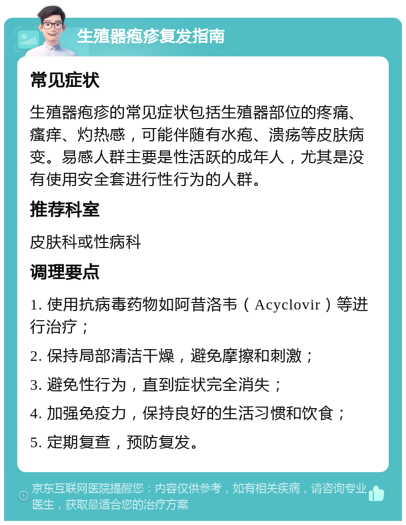 生殖器疱疹复发指南 常见症状 生殖器疱疹的常见症状包括生殖器部位的疼痛、瘙痒、灼热感，可能伴随有水疱、溃疡等皮肤病变。易感人群主要是性活跃的成年人，尤其是没有使用安全套进行性行为的人群。 推荐科室 皮肤科或性病科 调理要点 1. 使用抗病毒药物如阿昔洛韦（Acyclovir）等进行治疗； 2. 保持局部清洁干燥，避免摩擦和刺激； 3. 避免性行为，直到症状完全消失； 4. 加强免疫力，保持良好的生活习惯和饮食； 5. 定期复查，预防复发。