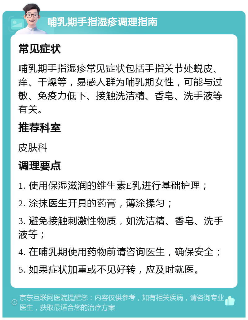 哺乳期手指湿疹调理指南 常见症状 哺乳期手指湿疹常见症状包括手指关节处蜕皮、痒、干燥等，易感人群为哺乳期女性，可能与过敏、免疫力低下、接触洗洁精、香皂、洗手液等有关。 推荐科室 皮肤科 调理要点 1. 使用保湿滋润的维生素E乳进行基础护理； 2. 涂抹医生开具的药膏，薄涂揉匀； 3. 避免接触刺激性物质，如洗洁精、香皂、洗手液等； 4. 在哺乳期使用药物前请咨询医生，确保安全； 5. 如果症状加重或不见好转，应及时就医。