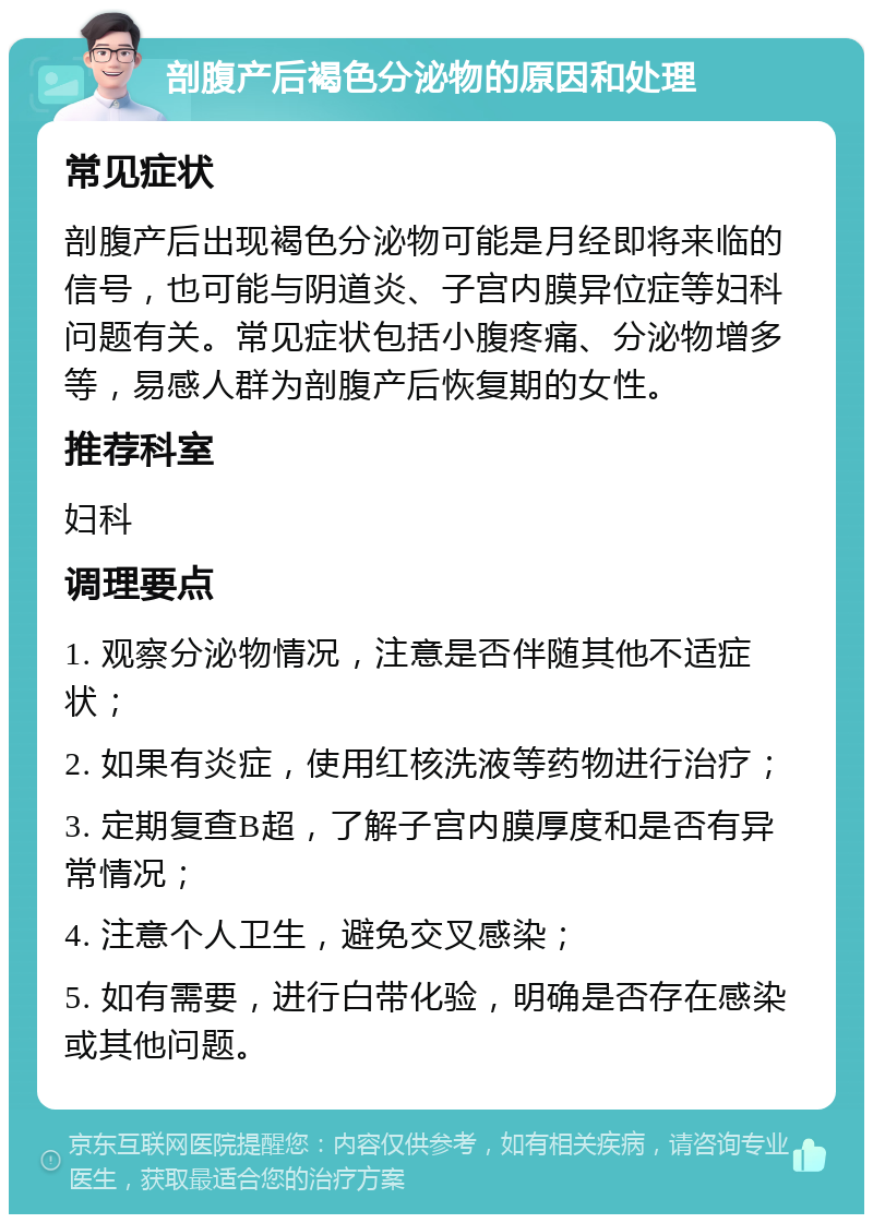 剖腹产后褐色分泌物的原因和处理 常见症状 剖腹产后出现褐色分泌物可能是月经即将来临的信号，也可能与阴道炎、子宫内膜异位症等妇科问题有关。常见症状包括小腹疼痛、分泌物增多等，易感人群为剖腹产后恢复期的女性。 推荐科室 妇科 调理要点 1. 观察分泌物情况，注意是否伴随其他不适症状； 2. 如果有炎症，使用红核洗液等药物进行治疗； 3. 定期复查B超，了解子宫内膜厚度和是否有异常情况； 4. 注意个人卫生，避免交叉感染； 5. 如有需要，进行白带化验，明确是否存在感染或其他问题。