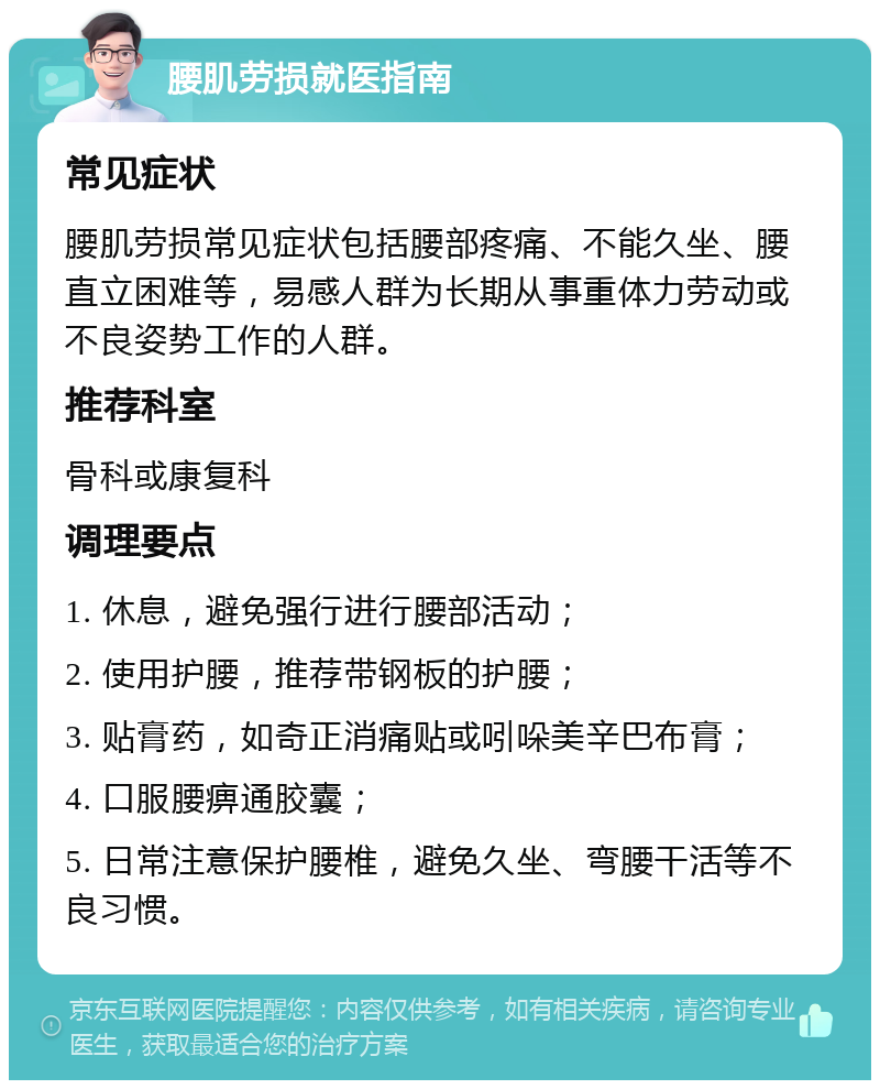 腰肌劳损就医指南 常见症状 腰肌劳损常见症状包括腰部疼痛、不能久坐、腰直立困难等，易感人群为长期从事重体力劳动或不良姿势工作的人群。 推荐科室 骨科或康复科 调理要点 1. 休息，避免强行进行腰部活动； 2. 使用护腰，推荐带钢板的护腰； 3. 贴膏药，如奇正消痛贴或吲哚美辛巴布膏； 4. 口服腰痹通胶囊； 5. 日常注意保护腰椎，避免久坐、弯腰干活等不良习惯。