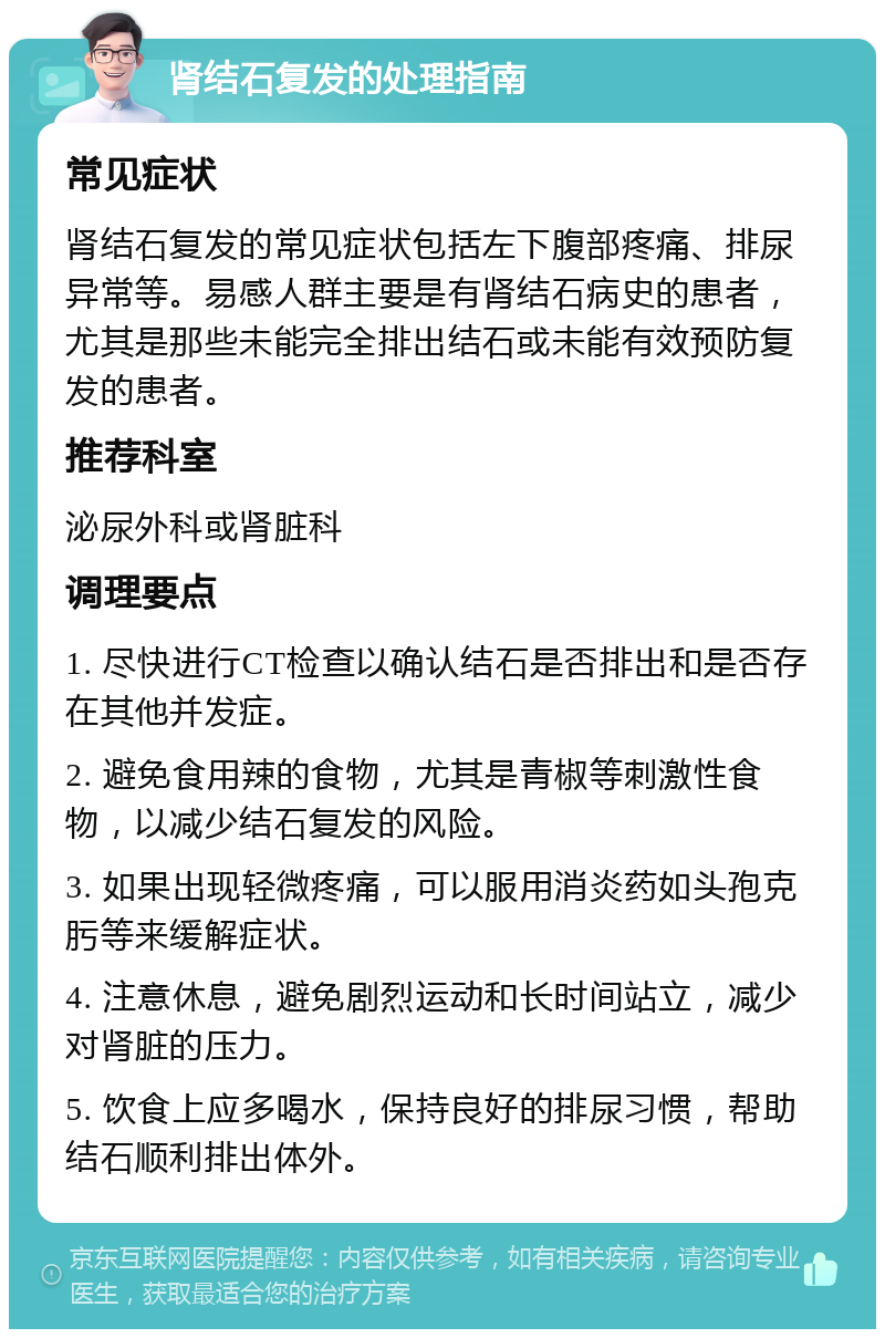 肾结石复发的处理指南 常见症状 肾结石复发的常见症状包括左下腹部疼痛、排尿异常等。易感人群主要是有肾结石病史的患者，尤其是那些未能完全排出结石或未能有效预防复发的患者。 推荐科室 泌尿外科或肾脏科 调理要点 1. 尽快进行CT检查以确认结石是否排出和是否存在其他并发症。 2. 避免食用辣的食物，尤其是青椒等刺激性食物，以减少结石复发的风险。 3. 如果出现轻微疼痛，可以服用消炎药如头孢克肟等来缓解症状。 4. 注意休息，避免剧烈运动和长时间站立，减少对肾脏的压力。 5. 饮食上应多喝水，保持良好的排尿习惯，帮助结石顺利排出体外。