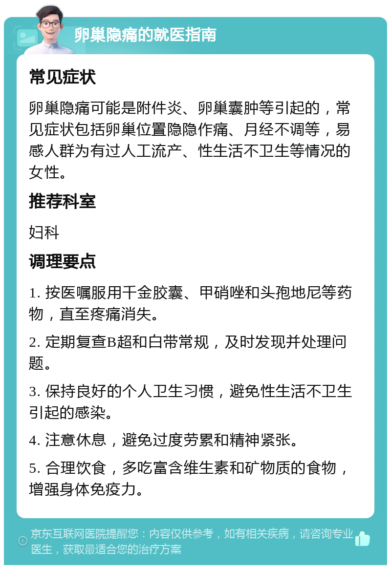 卵巢隐痛的就医指南 常见症状 卵巢隐痛可能是附件炎、卵巢囊肿等引起的，常见症状包括卵巢位置隐隐作痛、月经不调等，易感人群为有过人工流产、性生活不卫生等情况的女性。 推荐科室 妇科 调理要点 1. 按医嘱服用千金胶囊、甲硝唑和头孢地尼等药物，直至疼痛消失。 2. 定期复查B超和白带常规，及时发现并处理问题。 3. 保持良好的个人卫生习惯，避免性生活不卫生引起的感染。 4. 注意休息，避免过度劳累和精神紧张。 5. 合理饮食，多吃富含维生素和矿物质的食物，增强身体免疫力。