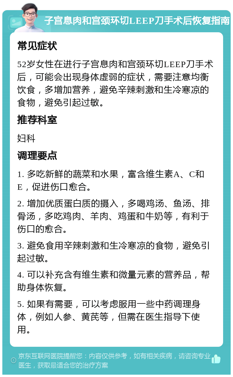 子宫息肉和宫颈环切LEEP刀手术后恢复指南 常见症状 52岁女性在进行子宫息肉和宫颈环切LEEP刀手术后，可能会出现身体虚弱的症状，需要注意均衡饮食，多增加营养，避免辛辣刺激和生冷寒凉的食物，避免引起过敏。 推荐科室 妇科 调理要点 1. 多吃新鲜的蔬菜和水果，富含维生素A、C和E，促进伤口愈合。 2. 增加优质蛋白质的摄入，多喝鸡汤、鱼汤、排骨汤，多吃鸡肉、羊肉、鸡蛋和牛奶等，有利于伤口的愈合。 3. 避免食用辛辣刺激和生冷寒凉的食物，避免引起过敏。 4. 可以补充含有维生素和微量元素的营养品，帮助身体恢复。 5. 如果有需要，可以考虑服用一些中药调理身体，例如人参、黄芪等，但需在医生指导下使用。