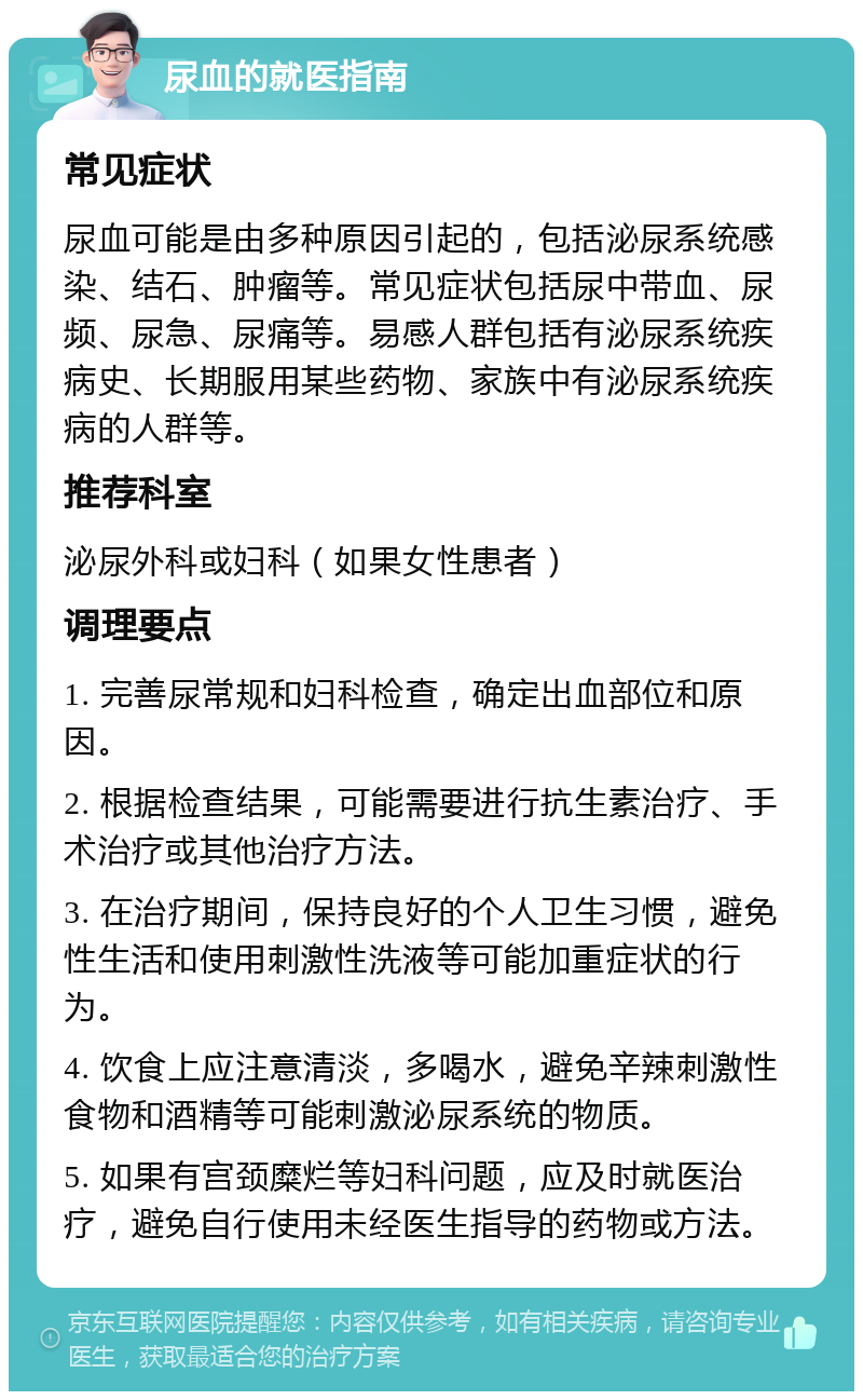 尿血的就医指南 常见症状 尿血可能是由多种原因引起的，包括泌尿系统感染、结石、肿瘤等。常见症状包括尿中带血、尿频、尿急、尿痛等。易感人群包括有泌尿系统疾病史、长期服用某些药物、家族中有泌尿系统疾病的人群等。 推荐科室 泌尿外科或妇科（如果女性患者） 调理要点 1. 完善尿常规和妇科检查，确定出血部位和原因。 2. 根据检查结果，可能需要进行抗生素治疗、手术治疗或其他治疗方法。 3. 在治疗期间，保持良好的个人卫生习惯，避免性生活和使用刺激性洗液等可能加重症状的行为。 4. 饮食上应注意清淡，多喝水，避免辛辣刺激性食物和酒精等可能刺激泌尿系统的物质。 5. 如果有宫颈糜烂等妇科问题，应及时就医治疗，避免自行使用未经医生指导的药物或方法。