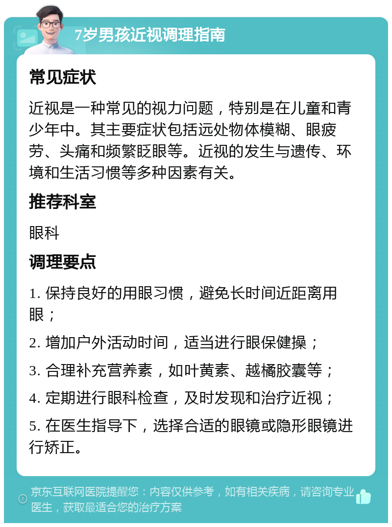 7岁男孩近视调理指南 常见症状 近视是一种常见的视力问题，特别是在儿童和青少年中。其主要症状包括远处物体模糊、眼疲劳、头痛和频繁眨眼等。近视的发生与遗传、环境和生活习惯等多种因素有关。 推荐科室 眼科 调理要点 1. 保持良好的用眼习惯，避免长时间近距离用眼； 2. 增加户外活动时间，适当进行眼保健操； 3. 合理补充营养素，如叶黄素、越橘胶囊等； 4. 定期进行眼科检查，及时发现和治疗近视； 5. 在医生指导下，选择合适的眼镜或隐形眼镜进行矫正。