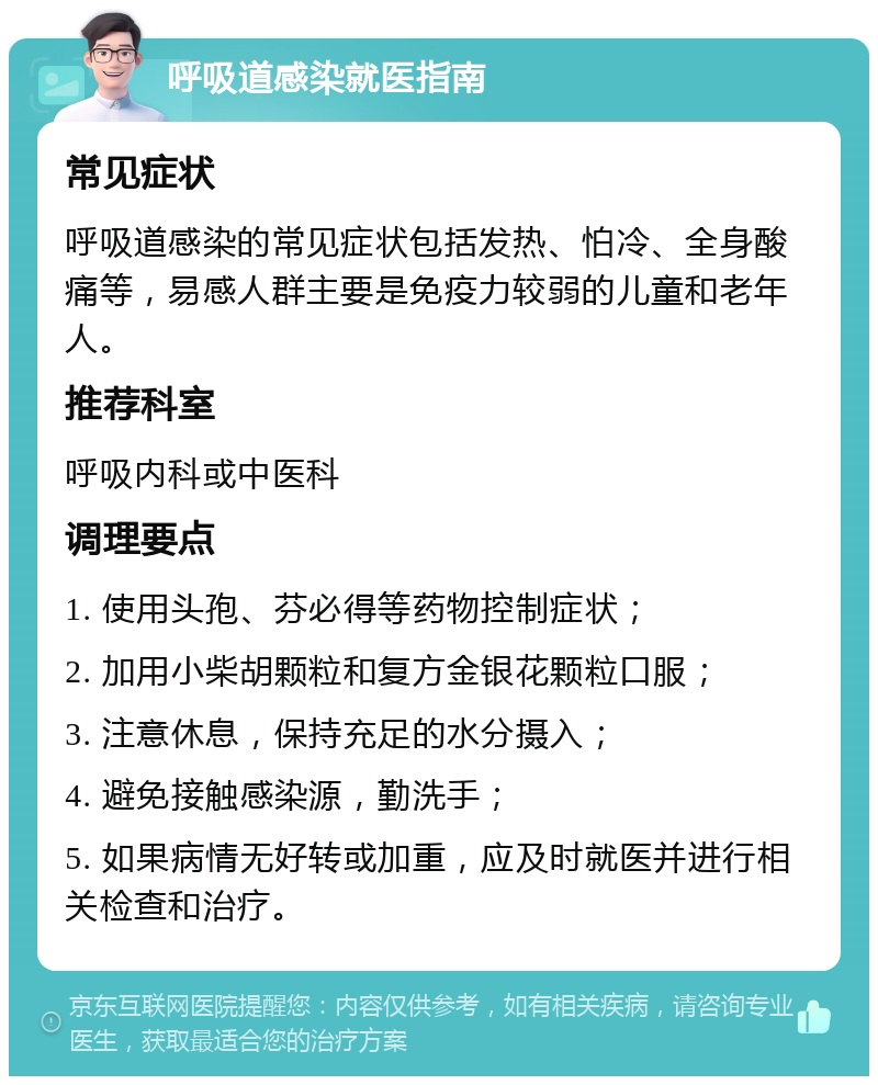 呼吸道感染就医指南 常见症状 呼吸道感染的常见症状包括发热、怕冷、全身酸痛等，易感人群主要是免疫力较弱的儿童和老年人。 推荐科室 呼吸内科或中医科 调理要点 1. 使用头孢、芬必得等药物控制症状； 2. 加用小柴胡颗粒和复方金银花颗粒口服； 3. 注意休息，保持充足的水分摄入； 4. 避免接触感染源，勤洗手； 5. 如果病情无好转或加重，应及时就医并进行相关检查和治疗。