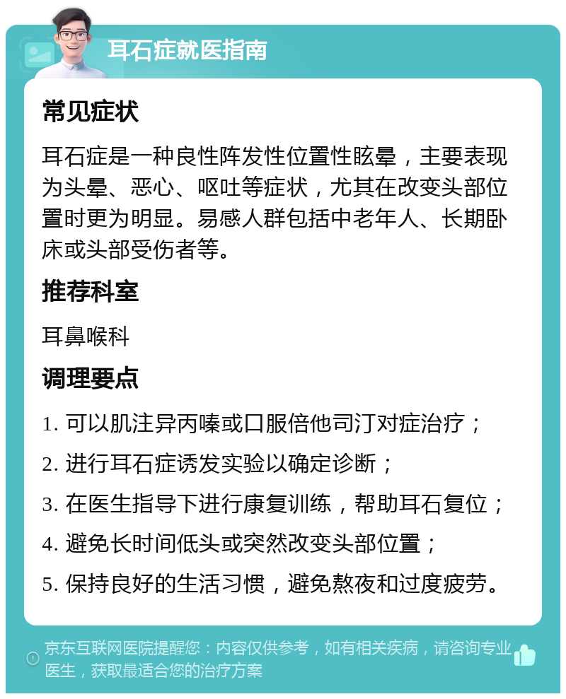 耳石症就医指南 常见症状 耳石症是一种良性阵发性位置性眩晕，主要表现为头晕、恶心、呕吐等症状，尤其在改变头部位置时更为明显。易感人群包括中老年人、长期卧床或头部受伤者等。 推荐科室 耳鼻喉科 调理要点 1. 可以肌注异丙嗪或口服倍他司汀对症治疗； 2. 进行耳石症诱发实验以确定诊断； 3. 在医生指导下进行康复训练，帮助耳石复位； 4. 避免长时间低头或突然改变头部位置； 5. 保持良好的生活习惯，避免熬夜和过度疲劳。