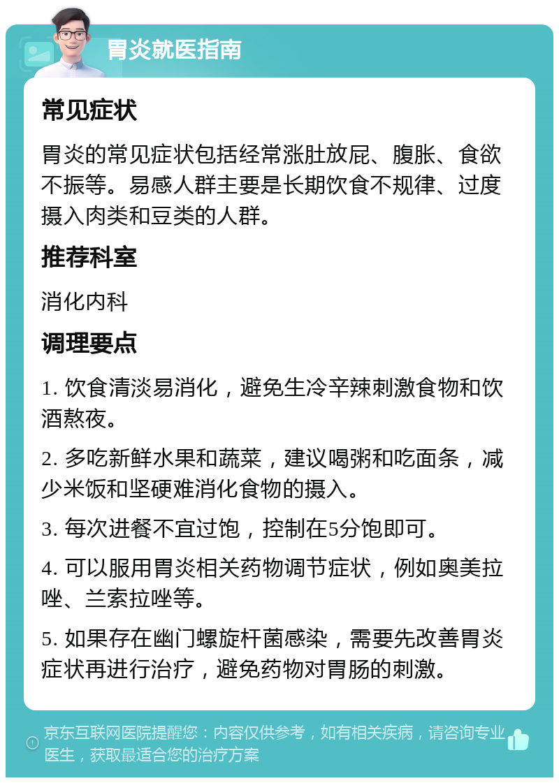 胃炎就医指南 常见症状 胃炎的常见症状包括经常涨肚放屁、腹胀、食欲不振等。易感人群主要是长期饮食不规律、过度摄入肉类和豆类的人群。 推荐科室 消化内科 调理要点 1. 饮食清淡易消化，避免生冷辛辣刺激食物和饮酒熬夜。 2. 多吃新鲜水果和蔬菜，建议喝粥和吃面条，减少米饭和坚硬难消化食物的摄入。 3. 每次进餐不宜过饱，控制在5分饱即可。 4. 可以服用胃炎相关药物调节症状，例如奥美拉唑、兰索拉唑等。 5. 如果存在幽门螺旋杆菌感染，需要先改善胃炎症状再进行治疗，避免药物对胃肠的刺激。